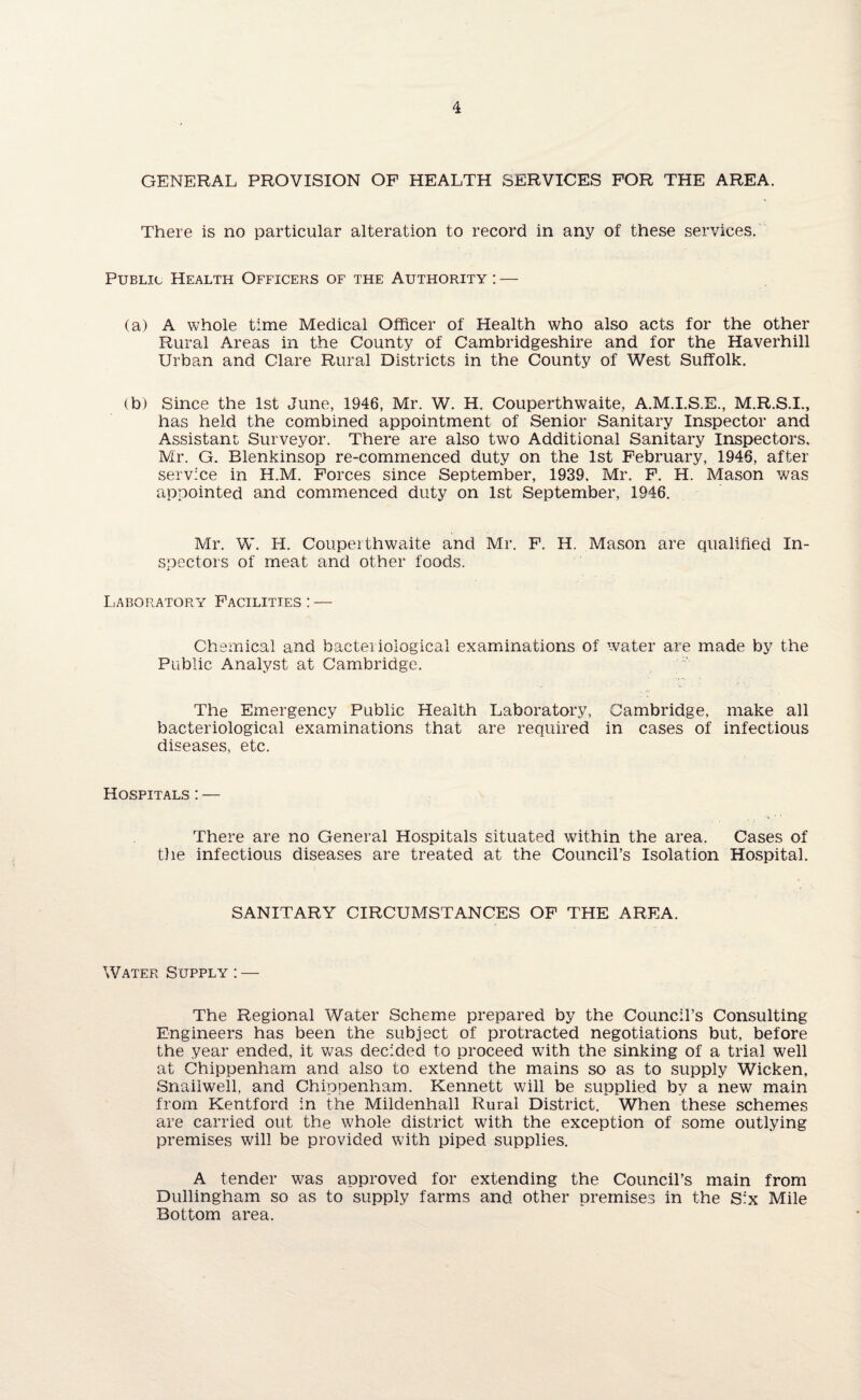 GENERAL PROVISION OF HEALTH SERVICES FOR THE AREA. There is no particular alteration to record in any of these services. Public Health Officers of the Authority : — (a) A whole time Medical Officer of Health who also acts for the other Rural Areas in the County of Cambridgeshire and for the Haverhill Urban and Clare Rural Districts in the County of West Suffolk. (b) Since the 1st June, 1946, Mr. W. H. Couperthwaite, A.M.I.S.E., M.R.S.I., has held the combined appointment of Senior Sanitary Inspector and Assistant Surveyor. There are also two Additional Sanitary Inspectors. Mr. G. Blenkinsop re-commenced duty on the 1st February, 1946, after service in H.M. Forces since September, 1939. Mr. F. H. Mason was appointed and commenced duty on 1st September, 1946. Mr. W. H. Couperthwaite and Mr. F. H. Mason are qualified In¬ spectors of meat and other foods. Laboratory Facilities : — Chemical and bacteriological examinations of water are made by the Public Analyst at Cambridge. The Emergency Public Health Laboratory, Cambridge, make all bacteriological examinations that are required in cases of infectious diseases, etc. Hospitals : — There are no General Hospitals situated within the area. Cases of the infectious diseases are treated at the Council’s Isolation Hospital. SANITARY CIRCUMSTANCES OF THE AREA. Water Supply : — The Regional Water Scheme prepared by the Council’s Consulting Engineers has been the subject of protracted negotiations but, before the year ended, it was decided to proceed with the sinking of a trial well at Chippenham and also to extend the mains so as to supply Wicken, Snailwell, and Chippenham. Kennett will be supplied by a new main from Kentford in the Mildenhall Rural District. When these schemes are carried out the whole district with the exception of some outlying premises will be provided with piped supplies. A tender was approved for extending the Council’s main from Dullingham so as to supply farms and other premises in the Six Mile Bottom area.