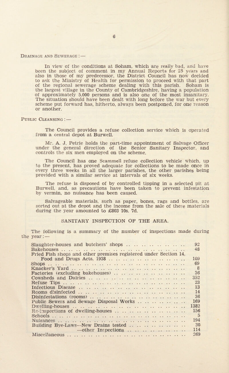 Drainage and Sewerage : — In view of the conditions at Soham, which are really bad, and have been the subject of comment in my Annual Reports for 25 years and also in those of my predecessor, the District Council has now decided to ask the Ministry of Health for permission to proceed with that part of the regional sewerage scheme dealing with this parish. Soham is the largest village in the County of Cambridgeshire, having a population of approximately 5.000 persons and is also one of the most insanitary. The situation should have been dealt with long before the war but every scheme put forward has, hitherto, always been postponed, for one reason or another. Public Cleansing : — The Council provides a refuse collection service which is operated from a central depot at Burwell. Mr. A. J. Petrie holds the part-time appointment of Salvage Officer under the general direction of the Senior Sanitary Inspector, and controls the six men employed on the scheme. The Council has one Scammell refuse collection vehicle which, up to the present, has proved adequate for collections to be made once in every three weeks in all the larger parishes, the other parishes being provided with a similar service at intervals of six weeks. The refuse is disposed of by controlled tipping in a selected pit at Burwell. and, as precautions have been taken to prevent infestation by vermin, no nuisance has been caused. Salvageable materials, such as paper, bones, rags and bottles, are sorted out at the depot and the income from the sale of these materials during the year amounted to £803 10s. 7d. SANITARY INSPECTION OF THE AREA. The following is a summary of the number of inspections made during the year:— Slaughter-houses and butchers’ shops. 92 Bakehouses. 48 Fried Fish shops and other premises registered under Section 14, Food and Drugs Acts, 1938 . 109 Shops. 69 Knacker’s Yard. 8 Factories (excluding bakehouses). 36 Cowsheds and Dairies. 352 Refuse Tips. 23 Infectious Disease. 13 Rooms disinfected. 14 Disinfestations (rooms). 36 Public Sewers and Sewage Disposal Works. 169 Dwelling-houses. 1382 Re-inspections of dwelling-houses. 156 Schools. 5 Nuisances. 194 Building Bye-Laws—New Drains tested. 30 —other Inspections. 114 Miscellaneous. 269