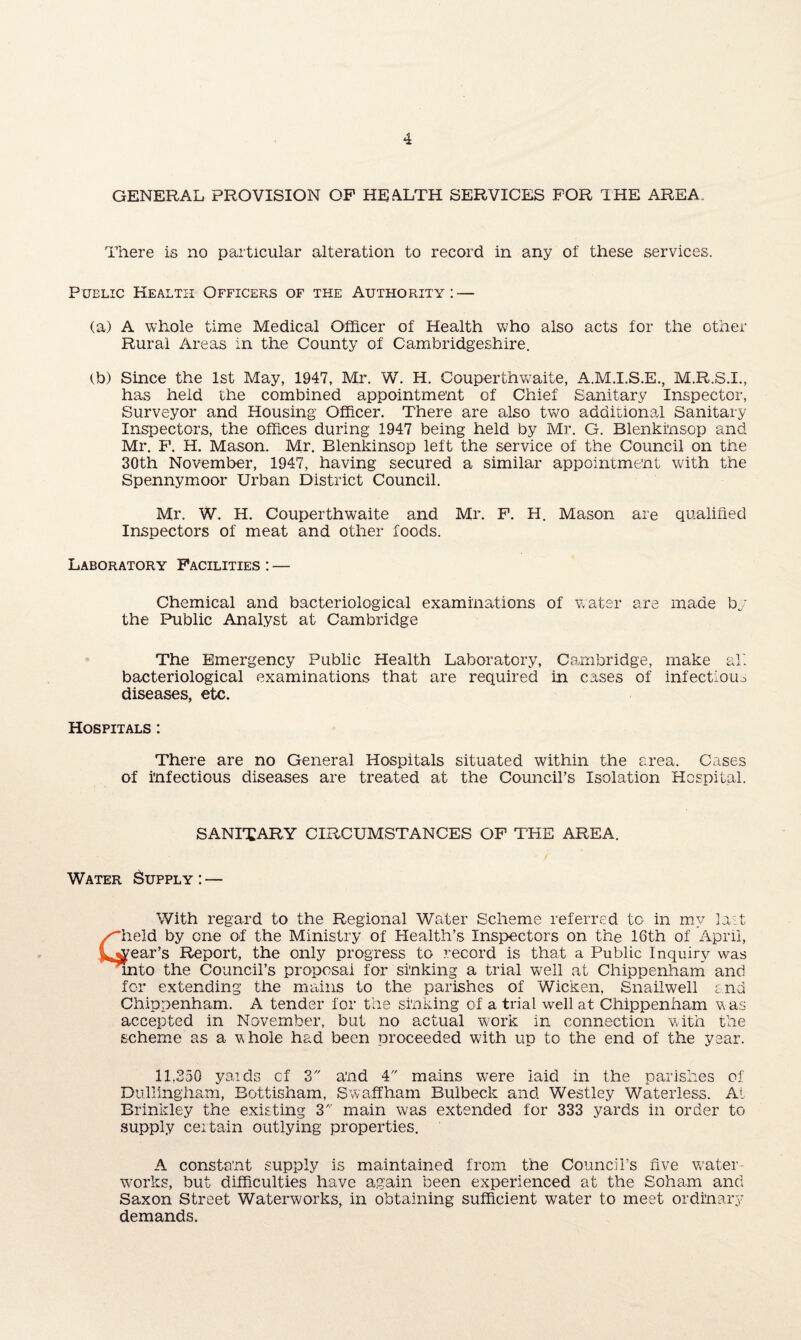 GENERAL PROVISION OP HEALTH SERVICES FOR THE AREA. There is no particular alteration to record in any of these services. Public Health Officers of the Authority: — (a) A whole time Medical Officer of Health who also acts for the other Rural Areas in the County of Cambridgeshire. tb) Since the 1st May, 1947, Mr. W. H. Couperth waite, A.M.I.S.E., M.R.S.I., has held the combined appointment of Chief Sanitary Inspector, Surveyor and Housing Officer. There are also two additional Sanitary Inspectors, the offices during 1947 being held by Mr. G. Blenkinsop and Mr. F. H. Mason. Mr. Blenkinsop left the service of the Council on the 30th November, 1947, having secured a similar appointment with the Spennymoor Urban District Council. Mr. W. H. Couperth waite and Mr. F. H. Mason are qualified Inspectors of meat and other foods. Laboratory Facilities : — Chemical and bacteriological examinations of water are made by the Public Analyst at Cambridge The Emergency Public Health Laboratory, Cambridge, make all bacteriological examinations that are required in cases of infectious diseases, etc. Hospitals : There are no General Hospitals situated within the area. Cases of infectious diseases are treated at the Council’s Isolation Hospital. SANITARY CIRCUMSTANCES OF THE AREA. / Water Supply : — With regard to the Regional Water Scheme referred to in my last /~held by one of the Ministry of Health’s Inspectors on the 16th of April, tlv^ear’s Report, the only progress to record is that a Public Inquiry was unto the Council’s proposal for sinking a trial well at Chippenham and for extending the mains to the parishes of Wicken, Snailwell end Chippenham. A tender for the sinking of a trial well at Chippenham w as accepted in November, but no actual work in connection with the scheme as a whole had been proceeded with up to the end of the year. 11,250 yards cf 3 and 4 mains were laid in the parishes of Dullingham, Bottisham, S waff ham Bulbeck and Westley Waterless. At Brinkley the existing 3 main was extended for 333 yards in order to supply ceitain outlying properties. A constant supply is maintained from the Council’s rive water¬ works, but difficulties have again been experienced at the Soham and Saxon Street Waterworks, in obtaining sufficient water to meet ordinary demands.