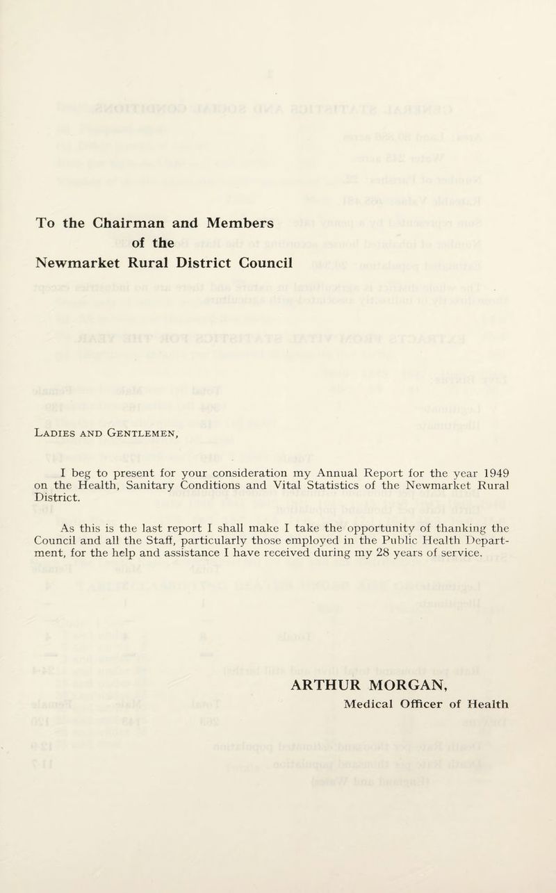 To the Chairman and Members of the Newmarket Rural District Council Ladies and Gentlemen, I beg to present for your consideration my Annual Report for the year 1949 on the Health, Sanitary Conditions and Vital Statistics of the Newmarket Rural District. As this is the last report I shall make I take the opportunity of thanking the Council and all the Staff, particularly those employed in the Public. Health Depart¬ ment, for the help and assistance I have received during my 28 years of service. ARTHUR MORGAN, Medical Officer of Health