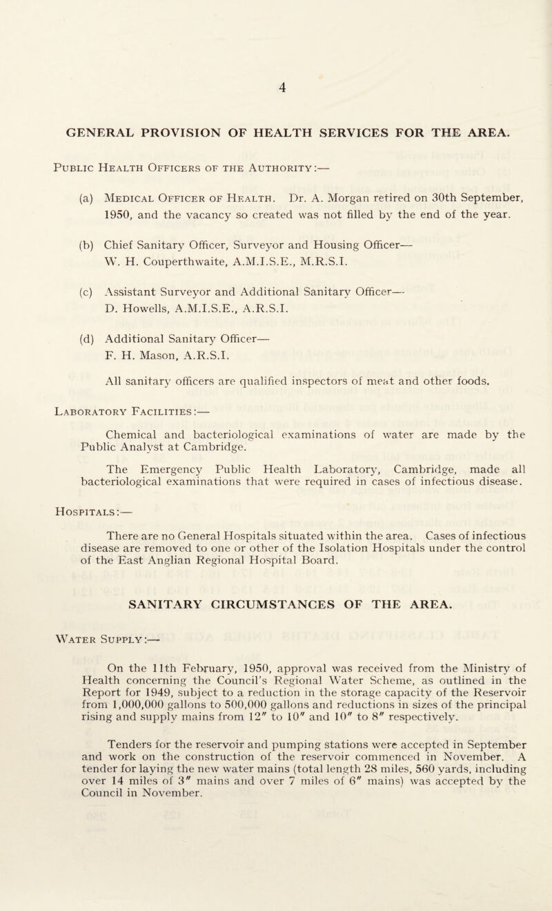 GENERAL PROVISION OF HEALTH SERVICES FOR THE AREA. Public Health Officers of the Authority:— (a) Medical Officer of Health. Dr. A. Morgan retired on 30th September, 1950, and the vacancy so created was not filled by the end of the year. (b) Chief Sanitary Officer, Surveyor and Housing Officer— W. H. Couperthwaite, A.M.I.S.E., M.R.S.I. (c) Assistant Surveyor and Additional Sanitary Officer— D. Howells, A.M.I.S.E., A.R.S.I. (d) Additional Sanitary Officer— F. H. Mason, A.R.S.I. All sanitary officers are qualified inspectors of meat and other foods. Laboratory Facilities :— Chemical and bacteriological examinations of water are made by the Public Analyst at Cambridge. The Emergency Public Health Laboratory, Cambridge, made all bacteriological examinations that were required in cases of infectious disease. Hospitals:— There are no General Hospitals situated within the area. Cases of infectious disease are removed to one or other of the Isolation Hospitals under the control of the East Anglian Regional Hospital Board. SANITARY CIRCUMSTANCES OF THE AREA. Water Supply:— On the 11th February, 1950, approval was received from the Ministry of Health concerning the Council’s Regional Water Scheme, as outlined in the Report for 1949, subject to a reduction in the storage capacity of the Reservoir from 1,000,000 gallons to 500,000 gallons and reductions in sizes of the principal rising and supply mains from 12 to 10 and 10 to 8 respectively. Tenders for the reservoir and pumping stations were accepted in September and work on the construction of the reservoir commenced in November. A tender for laying the new water mains (total length 28 miles, 560 yards, including over 14 miles of 3 mains and over 7 miles of 6 mains) was accepted by the Council in November.