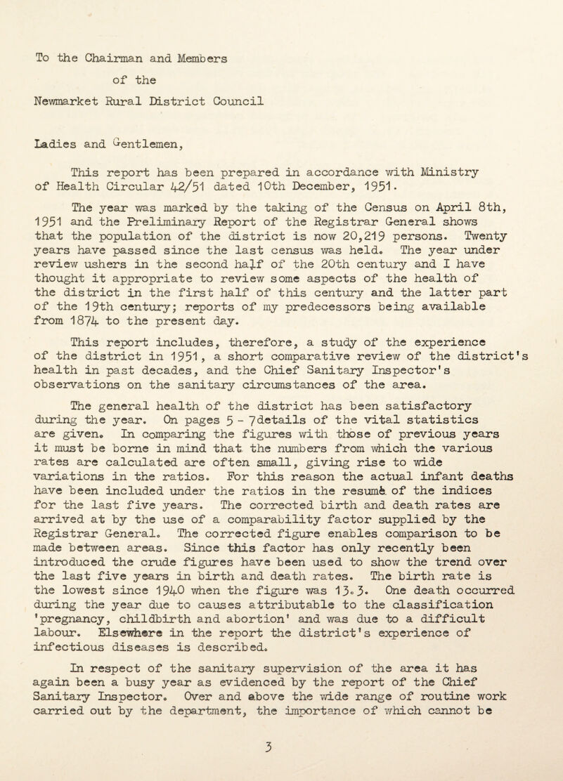 To the Chairman and Members of the Newmarket Rural District Council Ladies and Gentlemen, This report has been prepared in accordance with Ministry of Health Circular 42/51 dated 10th December* 1951- The year was marked by the taking of the Census on April 8th, 1951 and the Preliminary Report of the Registrar General shows that the population of the district is now 20,219 persons. Twenty years have passed since the last census was heldo The year under review ushers in the second hajf of the 20th century and I have thought it appropriate to review some aspects of the health of the district in the first half of this century and the latter part of the 19th century; reports of my predecessors being available from 1874 to the present day. This report includes, therefore, a study of the experience of the district in 1951> a short comparative review of the district’s health in past decades, and the Chief Sanitary Inspector's observations on the sanitary circumstances of the area. The general health of the district has been satisfactory during the year. On pages 5 - 7details of the vital statistics are given® In comparing the figures with those of previous years it must be borne in mind that the numbers from which the various rates are calculated are often small, giving rise to wide variations in the ratios. For this reason the actual infant deaths have been included under the ratios in the resumfe of the indices for the last five years. The corrected birth and death rates are arrived at by the use of a comparability factor supplied by the Registrar General® The corrected figure enables comparison to be made between areas. Since this factor has only recently been introduced the crude figures have been used to show the trend over the last five years in birth and death rates. The birth irate is the lowest since 1940 when the figure was 1One death occurred during the year due to causes attributable to the classification 'pregnancy, childbirth and abortion' and was due to a difficult labour. Elsewhere in the report the district's experience of infectious diseases is described® In respect of the sanitary supervision of the area it has again been a busy year as evidenced by the report of the Chief Sanitary Inspector® Over and above the wide range of routine work carried out by the department, the importance of which cannot be