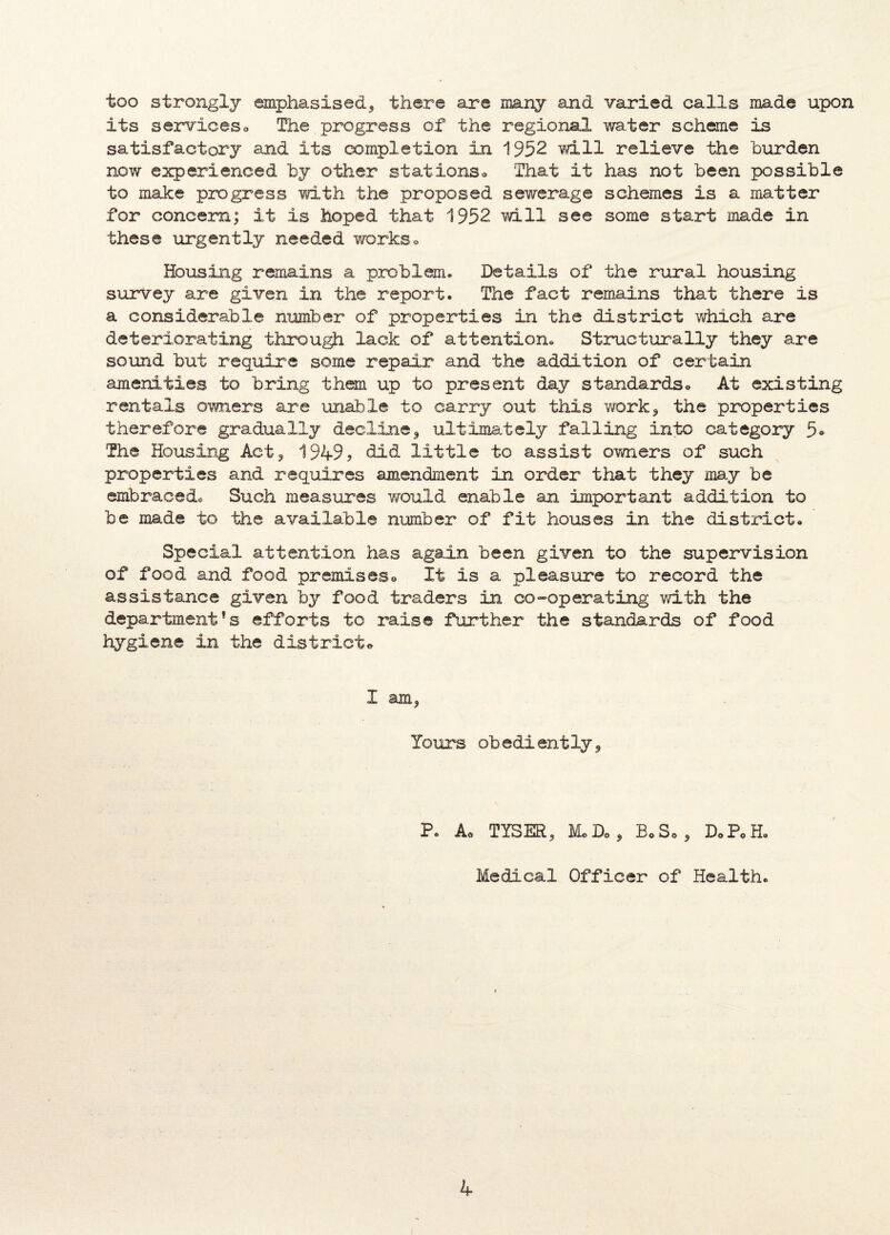 too strongly emphasised, there are many and varied calls made upon its serviceso The progress of the regional water scheme is satisfactory and its completion in 1952 will relieve the burden now experienced by other stationso That it has not been possible to make progress with the proposed sewerage schemes is a matter for concern; it is hoped that 1952 mil see some start made in these urgently needed workso Housing remains a problem® Details of the rural housing survey are given in the report. The fact remains that there is a considerable number of properties in the district which are deteriorating through lack of attention® Structurally they are sound but require some repair and the addition of certain amenities to bring them up to present day standards<> At existing rentals owners are unable to carry out this work* the properties therefore gradually decline, ultimately falling into category 5® The Housing Act* 1949? bid little to assist owners of such properties and requires amendment in order that they may be embraced® Such measures would enable an important addition to be made to the available number of fit houses in the district® Special attention has again been given to the supervision of food and food premises» It is a pleasure to record the assistance given by food traders in co-operating with the department's efforts to raise further the standards of food hygiene in the dietrieto I am* Yours obediently* P. Ao TYSER* Mo Do * BoSo* D*P<>H. Medical Officer of Health.