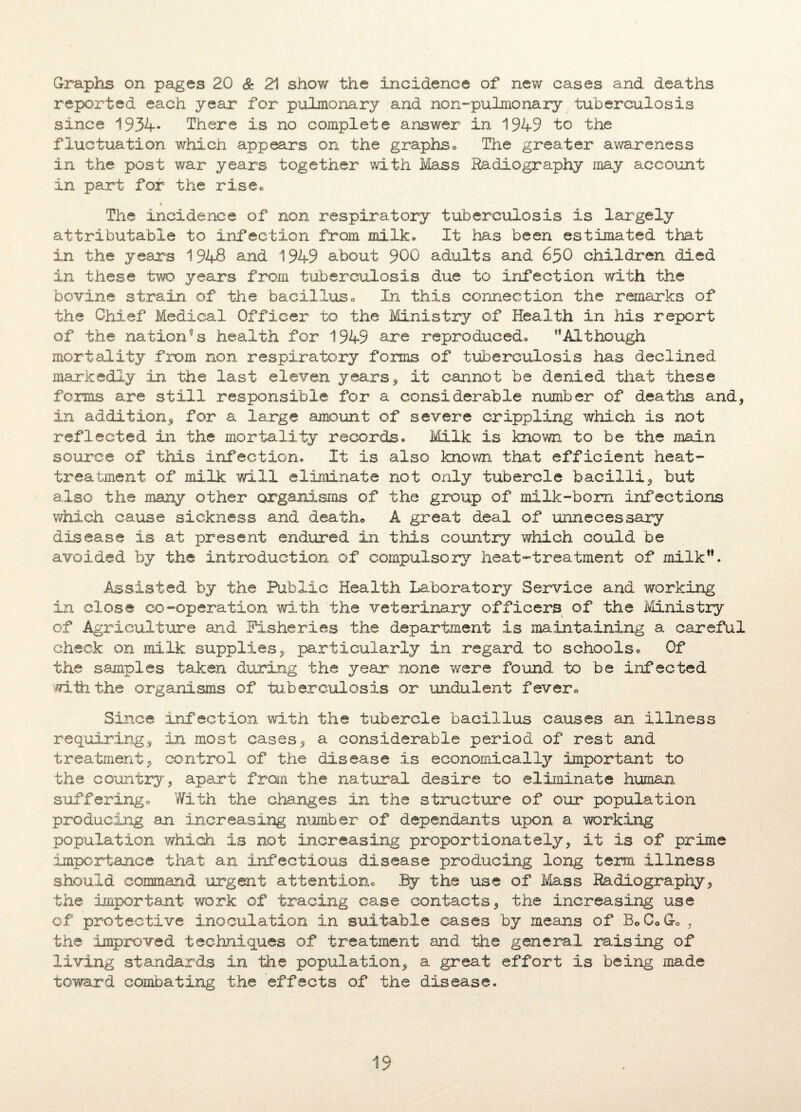 Graphs on pages 20 & 21 show the incidence of new cases and deaths reported each year for pulmonary and non-pulmonary tuberculosis since 1934* There is no complete answer in 1949 to the fluctuation which appears on the graphs« The greater awareness in the post war years together with Mass Radiography may account in part for the rise* The incidence of non respiratory tuberculosis is largely attributable to infection from milk. It has been estimated that in the years 1948 and 1949 about 900 adults and 650 children died in these two years from tuberculosis due to infection with the bovine strain of the bacillus* In this connection the remarks of the Chief Medical Officer to the Ministry of Health in his report of the nation0s health for 1949 are reproduced. '*Although mortality from non respiratory forms of tuberculosis has declined markedly in the last eleven years, it cannot be denied that these forms are still responsible for a considerable number of deaths and, in addition, for a large amount of severe crippling which is not reflected in the mortality records. Milk is known to be the main source of this infection. It is also known that efficient heat- treatment of milk will eliminate not only tubercle bacilli, but also the many other organisms of the group of milk-bom infections which cause sickness and death* A great deal of unnecessary disease is at present endured in this country which could be avoided by the introduction of compulsory heat-treatment of milk”. Assisted by the Public Health Laboratory Service and working in close co-operation with the veterinary officers of the Ministry of Agriculture and Fisheries the department is maintaining a careful check on milk supplies, particularly in regard to schools. Of the samples taken during the year none were found, to be infected iriih the organisms of tuberculosis or undulent fever* Since infection with the tubercle bacillus causes an illness requiring, in most cases, a considerable period of rest and treatment, control of the disease is economically important to the country, apart from the natural desire to eliminate human suffering * With the changes in the structure of our population producing an increasing number of dependants upon a working population which is not increasing proportionately, it is of prime importance that an infectious disease producing long term illness should command urgent attention* By the use of Mass Radiography, the important work of tracing case contacts, the increasing use of protective inoculation in suitable cases by means of B0C0G-0 , the improved techniques of treatment and the general raising of living standards in the population, a great effort is being made toward combating the effects of the disease.