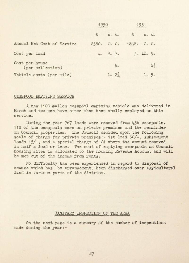 1950 1951 £ s. d. £ s. d. Annual Net Cost of Service 2580. 0. 0. 1858. 0. 0o Cost per load 4° 9* 7* 3. 10. 5. Cost per house (per collection) 4° p-1 Vehicle costs (per mile) 1. 2f 1. 5. CESSPOOL EMPTYING SERVICE A new 1100 gallon cesspool emptying vehicle was delivered in March and two men have since then been wholly employed on this service0 Hiring the year 7^7 loads were removed from 456 cesspools * 112 of the cesspools were on private premises and the remainder on Council proper!ies0 The Council decided upon the following scale of charge for private premises' 1st load 3Q/-9 subsequent loads 1-5/-, and a special charge of £1 where the amount removed is half a load or less* The cost of emptying cesspools on Council housing sites is allocated to the Housing Revenue Account and will be met out of the income from rents * No difficulty has been experienced in regard to disposal of sewage which has , by arrangement 3 been discharged over agricultural land in various parts of the district. SANITARY INSPECTION OP THE AREA ■ — in. niTi — ■■■niWM-TTmi urn n inam itiim i~t rnnurmnr — i w i r i.« - i irr-i rrn —- i On the ma.de during next page is a summary of the number of inspections the years- /