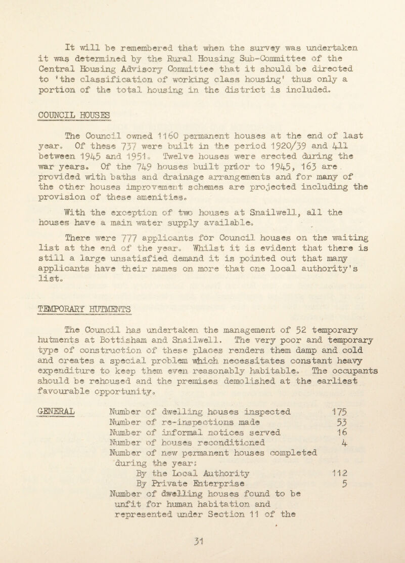 It will be remembered that when the survey was undertaken it was determined by the Rural Housing Subcommittee of the Central Housing Advisory Committee that it should be directed to 9the classification of working class housing® thus only a portion of the total housing in the di.st.rict is included,, COUNCIL HOUSES The Council owned 1160 permanent houses at the end of last yearn Of these 737 were built in the period 1920/39 and 411 between 1945 and 195*1° Twelve houses were erected during the war yearso Of the 749 houses built prior to 1945* 163 are provided with baths and drainage arrangements and for many of the other houses improvement schemes are projected including the provision of tb.ese amenities© With the exception of two houses at Snailwell, all the houses have a main water supply available© There were 777 applicants for Council, houses on the waiting list at the end of the year© Whilst it is evident that there is still a large unsatisfied demand it is pointed out that many applicants have their names on more that one local authority's 3, 1^ o TEMPORARY HUTMENTS The Council has undertaken the management of 52 temporary hutments at Bottisham and Snailwell. The very poor and temporary type of construction of these places renders them damp and cold and creates a special problem which necessitates constant heavy expenditure to keep them even reasonably habitable© The occupants should be rehoused and the premises demolished at the earliest .fa vo urab le opportunity © GENERAL Number of dwelling houses inspected 175 Number of re-inspect ions made 53 Number of informal notices served 16 Number of houses reconditioned 4 Number of new permanent houses completed during the year® By the Local Authority 112 By Private Enterprise 5 Number of dwelling houses found to be unfit for human, habitation and represented under Section 11 of the ♦