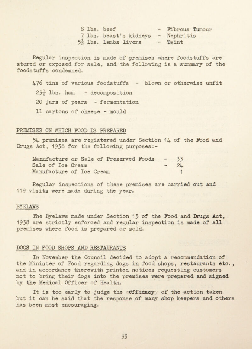8 lbs* beef 7 lbs* beast*s kidneys 5i lb So lambs livers Fibrous Tumour Nephritis Taint Regular inspection is made of premises where foodstuffs are stored or exposed for sale* and the following is a summary of the foodstuffs condemned* 476 tins of various foodstuffs - blown or otherwise unfit 23-2 lbs* ham - decomposition 20 jars of pears - fermentation 11 cartons of cheese - mould PREMISES ON WHICH FOOD IS PREPARED 54 premises are registered under Section 14 of the Food and Drugs Act, 1938 for the following purposes:- Manufacture or Sale of Preserved Foods - 33 Sale of Ice Cream - 24 Manufacture of Ice Cream 1 Regular inspections of these premises are carried out and 119 visits were made during the year* BYELAWS The Byelaws made under Section 15 of the Food and Drugs Act, 1938 are strictly enforced and regular inspection is made of all premises where food is prepared or sold. DOGS IN FOOD SHOPS AND RESTAURANTS In November the Council decided to adopt a recommendation of the Minister of Food regarding dogs in food shops, restaurants etc., and in accordance therewith printed notices requesting customers not to bring their dogs into the premises were prepared and signed by the Medical Officer of Health* It is too early to judge the ^efficacy of the action taken but it can be said that the response of many shop keepers and others has been most encouraging*