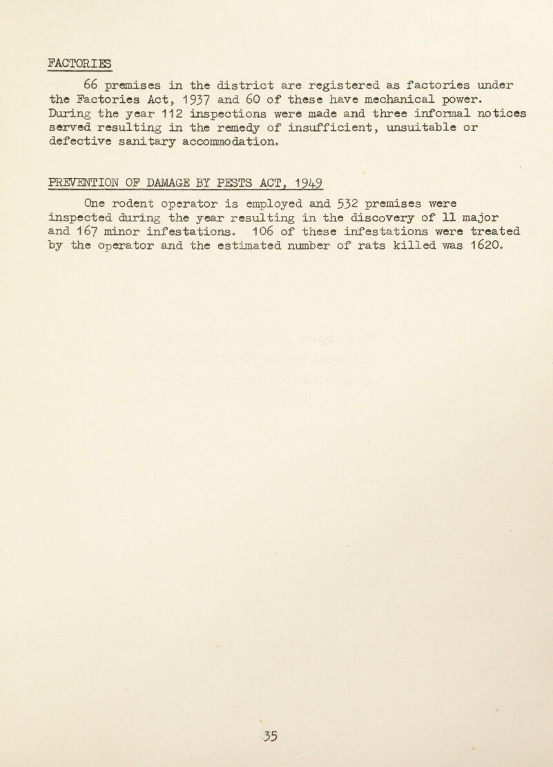 FACTORIES 66 premises in the district are registered as factories under the Factories Act, 1937 and 60 of these have mechanical power. Daring the year 112 inspections were made and three informal notices served resulting in the remedy of insufficient, unsuitable or defective sanitary accommodation. PREVENTION OF DAMAGE BY PESTS ACT, 1949 One rodent operator is employed and 532 premises were inspected during the year resulting in the discovery of 11 major and 167 minor infestations. 106 of these infestations were treated by the operator and the estimated number of rats killed was l620„