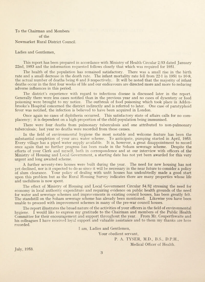 To the Chairman and Members of the Newmarket Rural District Council. Ladies and Gentlemen, This report has been prepared in accordance with Ministry of Health Circular 2/53 dated January 22nd, 1953 and the information requested follows closely that which was required for 1951. The health of the population has remained satisfactory. There was a small rise in the birth rate and a small decrease in the death rate. The infant mortality rate fell from 22T in 1951 to 10-8, the actual number of deaths being 6 and 3 respectively. It will be noted that the majority of infant deaths occur in the first four weeks of life and our endeavours are directed more and more to reducing adverse influences in this period. The district’s experience with regard to infectious disease is discussed later in the report. Generally there were less cases notified than in the previous year and no cases of dysentery or food poisoning were brought to my notice. The outbreak of food poisoning which took place in Adden- brooke’s Hospital concerned the district indirectly and is referred to later. One case of paratyphoid fever was notified, the infection is believed to have been acquired in London. Once again no cases of diphtheria occurred. This satisfactory state of affairs calls for no com¬ placency; it is dependent on a high proportion of the child population being immunised. There were four deaths from pulmonary tuberculosis and one attributed to non-pulmonary tuberculosis; last year no deaths were recorded from these causes. In the field of environmental hygiene the most notable and welcome feature has been the substantial completion of your area water scheme. To anticipate, pumping started in April, 1953. Every village has a piped water supply available. It is, however, a great disappointment to record once again that no further progress has been made in the Soham sewerage scheme. Despite the efforts of your Clerk and myself, both in correspondence and at our interview with officers of the Ministry of Housing and Local Government, a starting date has not yet been awarded for this very urgent and long awaited scheme. A further seventy-two houses were built during the year. The need for new housing has not yet declined, nor is it expected to do so since it will be necessary in the near future to consider a policy of slum clearance. Your policy of dealing with unfit houses has undoubtedly made a good start upon this problem but as the Rural Housing Survey indicates there are many properties whose life and usefulness is now spent. The effect of Ministry of Housing and Local Government Circular 54/52 stressing the need for economy in local authority expenditure and requiring evidence on public health grounds of the need for water and sewerage schemes and improvements in existing council houses, has been greatly felt. The standstill on the Soham sewerage scheme has already been mentioned. Likewise you have been unable to proceed with improvement schemes in many of the pre-war council houses. The report illustrates the broad nature of the activities of your officers in the field of environmental hygiene. I would like to express my gratitude to the Chairman and members of the Public Health Committee for their encouragement and support throughout the year. From Mr. Couperthwaite and his colleagues I have received loyal support and valuable assistance and to them my thanks are here recorded. I am, Ladies and Gentlemen, Your obedient servant, P. A. TYSER, M.D., B.S., D.P.H., Medical Officer of Health. July, 1953.