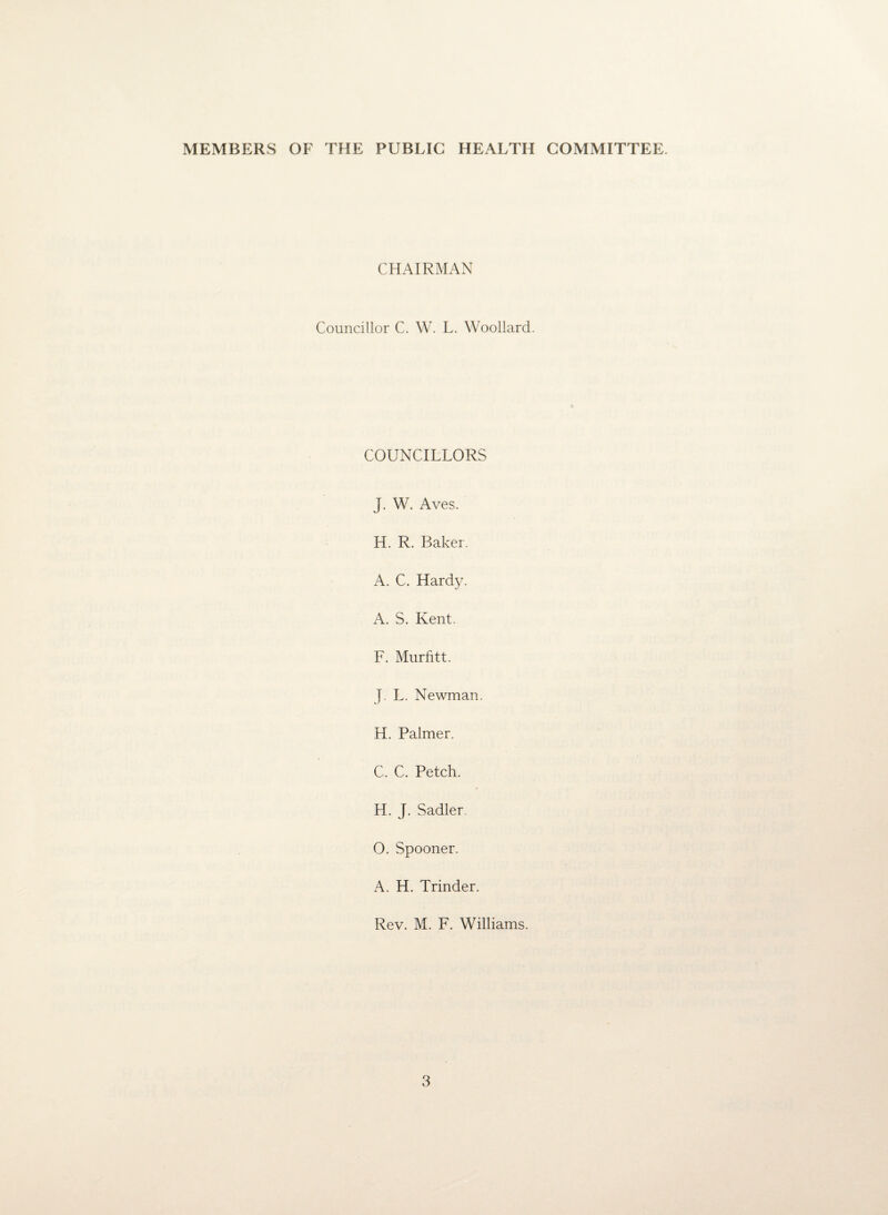 MEMBERS OF THE PUBLIC HEALTH COMMITTEE. CHAIRMAN Councillor C. W. L. Woollard. COUNCILLORS J. W. Aves. H. R. Baker. A. C. Hardy. A. S. Kent. F. Murfitt. J L. Newman. H. Palmer. C. C. Petch. H. J. Sadler O. Spooner. A. H. Trinder. Rev. M. F. Williams.