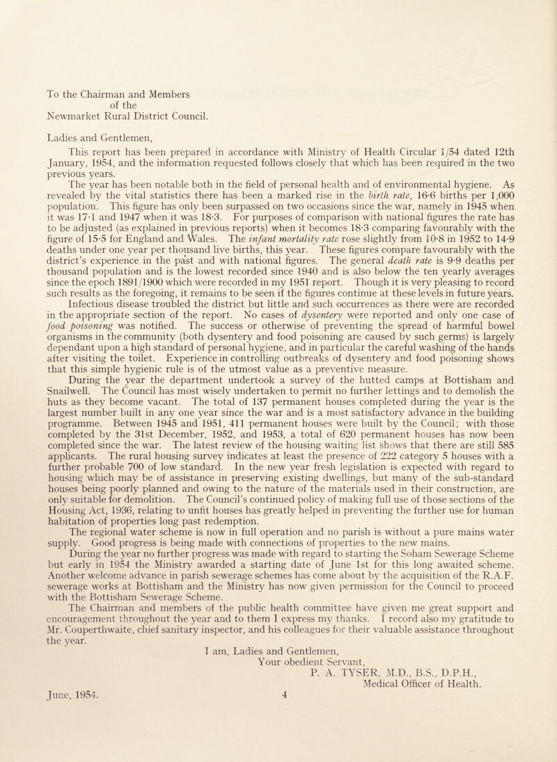 To the Chairman and Members of the Newmarket Rural District Council. Ladies and Gentlemen, This report has been prepared in accordance with Ministry of Health Circular 1/54 dated 12th January, 1954, and the information requested follows closely that which has been required in the two previous years. The year has been notable both in the field of personal health and of environmental hygiene. As revealed by the vital statistics there has been a marked rise in the birth rate, 16-6 births per 1,000 population. This figure has only been surpassed on two occasions since the war, namely in 1945 when it was 17T and 1947 when it was 18*3. For purposes of comparison with national figures the rate has to be adjusted (as explained in previous reports) when it becomes 18-3 comparing favourably with the figure of 15-5 for England and Wales. The infant mortality rate rose slightly from 10-8 in 1952 to 14*9 deaths under one year per thousand live births, this year. These figures compare favourably with the district’s experience in the past and with national figures. The general death rate is 9-9 deaths per thousand population and is the lowest recorded since 1940 and is also below the ten yearly averages since the epoch 1891/1900 which were recorded in my 1951 report. Though it is very pleasing to record such results as the foregoing, it remains to be seen if the figures continue at these levels in future years. Infectious disease troubled the district but little and such occurrences as there were are recorded in the appropriate section of the report. No cases of dysentery were reported and only one case of food poisoning was notified. The success or otherwise of preventing the spread of harmful bowel organisms in the community (both dysentery and food poisoning are caused by such germs) is largely dependant upon a high standard of personal hygiene, and in particular the careful washing of the hands after visiting the toilet. Experience in controlling outbreaks of dysentery and food poisoning shows that this simple hj/gienic rule is of the utmost value as a preventive measure. During the year the department undertook a survey of the hutted camps at Bottisham and Snailwell. The Council has most wisely undertaken to permit no further lettings and to demolish the huts as they become vacant. The total of 137 permanent houses completed during the year is the largest number built in any one year since the war and is a most satisfactory advance in the building programme. Between 1945 and 1951, 411 permanent houses were built by the Council; with those completed by the 31st December, 1952, and 1953, a total of 620 permanent houses has now been completed since the war. The latest review of the housing waiting list shows that there are still 585 applicants. The rural housing survey indicates at least the presence of 222 category 5 houses with a further probable 700 of low standard. In the new year fresh legislation is expected with regard to housing which may be of assistance in preserving existing dwellings, but many of the sub-standard houses being poorly planned and owing to the nature of the materials used in their construction, are only suitable for demolition. The Council’s continued policy of making full use of those sections of the Housing Act, 1936, relating to unfit houses has greatly helped in preventing the further use for human habitation of properties long past redemption. The regional water scheme is now in full operation and no parish is without a pure mains water supply. Good progress is being made with connections of properties to the new mains. During the year no further progress was made with regard to starting the Soham Sewerage Scheme but early in 1954 the Ministry awarded a starting date of June 1st for this long awaited scheme. Another welcome advance in parish sewerage schemes has come about by the acquisition of the R.A.F. sewerage works at Bottisham and the Ministry has now given permission for the Council to proceed with the Bottisham Sewerage Scheme. The Chairman and members of the public health committee have given me great support and encouragement throughout the year and to them I express my thanks. I record also my gratitude to Mr. Couperthwaite, chief sanitary inspector, and his colleagues for their valuable assistance throughout the year. I am, Ladies and Gentlemen, Your obedient Servant, P. A. TYSER, M.D., B.S., D.P.H., Medical Officer of Health.