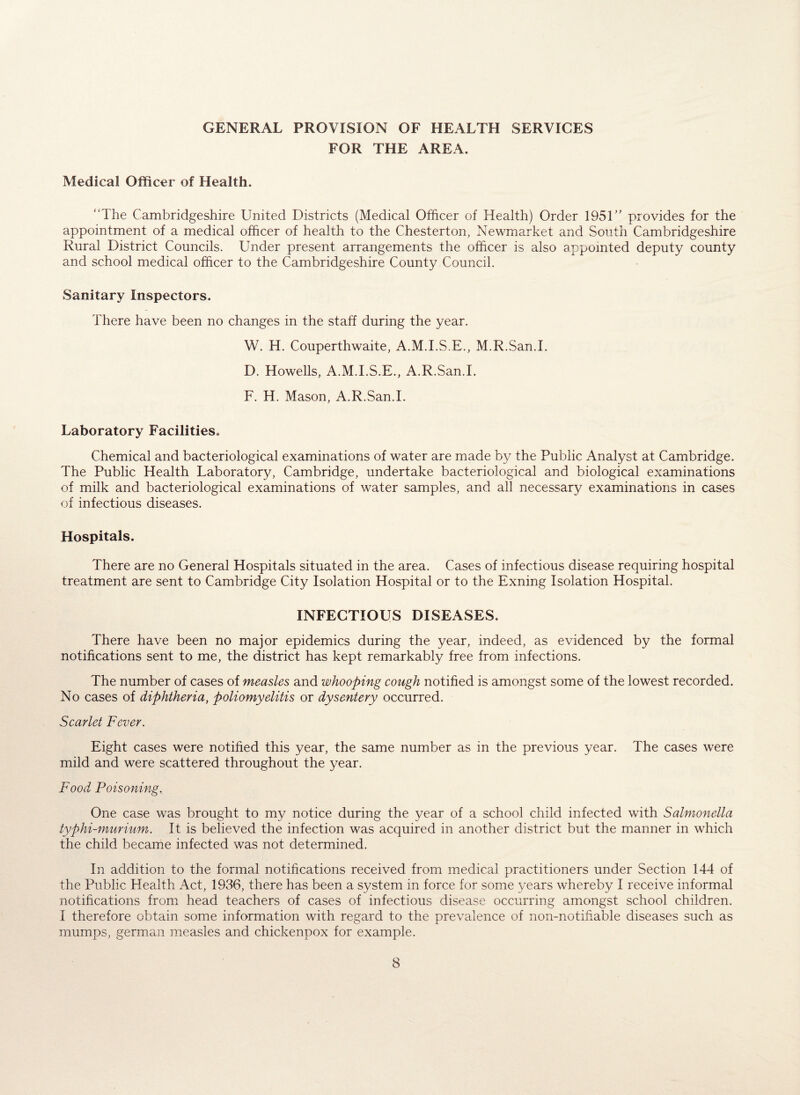 GENERAL PROVISION OF HEALTH SERVICES FOR THE AREA. Medical Officer of Health. “The Cambridgeshire United Districts (Medical Officer of Health) Order 1951” provides for the appointment of a medical officer of health to the Chesterton, Newmarket and South Cambridgeshire Rural District Councils. Under present arrangements the officer is also appointed deputy county and school medical officer to the Cambridgeshire County Council. Sanitary Inspectors. There have been no changes in the staff during the year. W. H. Couperthwaite, A.M.I.S.E., M.R.San.I. D. Howells, A.M.I.S.E., A.R.San.I. F. H. Mason, A.R.San.I. Laboratory Facilities. Chemical and bacteriological examinations of water are made by the Public Analyst at Cambridge. The Public Health Laboratory, Cambridge, undertake bacteriological and biological examinations of milk and bacteriological examinations of water samples, and all necessary examinations in cases of infectious diseases. Hospitals. There are no General Hospitals situated in the area. Cases of infectious disease requiring hospital treatment are sent to Cambridge City Isolation Hospital or to the Exning Isolation Hospital. INFECTIOUS DISEASES. There have been no major epidemics during the year, indeed, as evidenced by the formal notifications sent to me, the district has kept remarkably free from infections. The number of cases of measles and whooping cough notified is amongst some of the lowest recorded. No cases of diphtheria, poliomyelitis or dysentery occurred. Scarlet Fever. Eight cases were notified this year, the same number as in the previous year. The cases were mild and were scattered throughout the year. Food Poisoning. One case was brought to my notice during the year of a school child infected with Salmonella typhi-murium. It is believed the infection was acquired in another district but the manner in which the child became infected was not determined. In addition to the formal notifications received from medical practitioners under Section 144 of the Public Health Act, 1936, there has been a system in force for some years whereby I receive informal notifications from head teachers of cases of infectious disease occurring amongst school children. I therefore obtain some information with regard to the prevalence of non-notifiable diseases such as mumps, german measles and chickenpox for example.