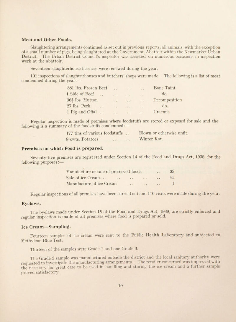 Meat and Other Foods. Slaughtering arrangements continued as set out in previous reports, all animals, with the exception of a small number of pigs, being slaughtered at the Government Abattoir within the Newmarket Urban District. The Urban District Council’s inspector was assisted on numerous occasions in inspection work at the abattoir. Seventeen slaughterhouse lice nces were renewed during the year. 101 inspections of slaughterhouses and butchers’ shops were made. The following is a list of meat condemned during the year:—- 381 lbs. Frozen Beef .. .. .. Bone Taint 1 Side of Beef .. .. . . .. do. 36J lbs. Mutton . . .. .. Decomposition 27 lbs. Pork .. . . . . . . do. 1 Pig and Offal .. . . .. .. Uraemia Regular inspection is made of premises where foodstuffs are stored or exposed for sale and the following is a summary of the foodstuffs condemned:— 177 tins of various foodstuffs .. Blown or otherwise unfit. 8 cwts. Potatoes . . .. Winter Rot. Premises on which Food is prepared. Seventy-five premises are registered under Section 14 of the Food and Drugs Act, 1938, for the following purposes:— Manufacture or sale of preserved foods . . 33 Sale of ice Cream .. . . . . .. . . 41 Manufacture of ice Cream . . . . . . 1 Regular inspections of all premises have been carried out and 110 visits were made during the year. Byelaws. The byelaws made under Section 15 of the Food and Drugs Act, 1938, are strictly enforced and regular inspection is made of all premises where food is prepared or sold. Ice Cream—Sampling. Fourteen samples of ice cream were sent to the Public Health Laboratory and subjected to Methylene Blue Test. Thirteen of the samples were Grade 1 and one Grade 3. The Grade 3 sample was manufactured outside the district and the local sanitary authority were requested to investigate the manufacturing arrangements. The retailer concerned was impressed with the necessity for great care to be used in handling and storing the ice cream and a further sample proved satisfactory.