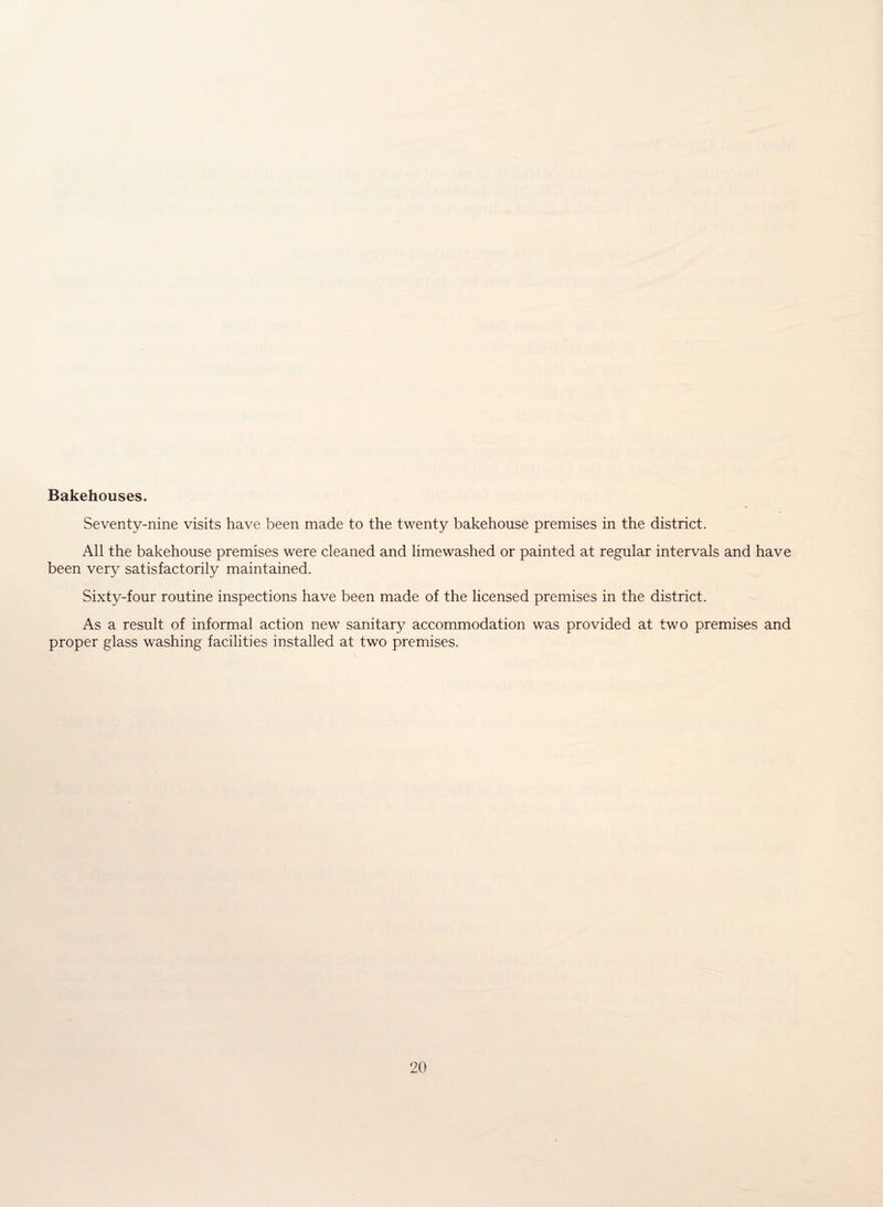 Bakehouses. Seventy-nine visits have been made to the twenty bakehouse premises in the district. All the bakehouse premises were cleaned and limewashed or painted at regular intervals and have been very satisfactorily maintained. Sixty-four routine inspections have been made of the licensed premises in the district. As a result of informal action new sanitary accommodation was provided at two premises and proper glass washing facilities installed at two premises.