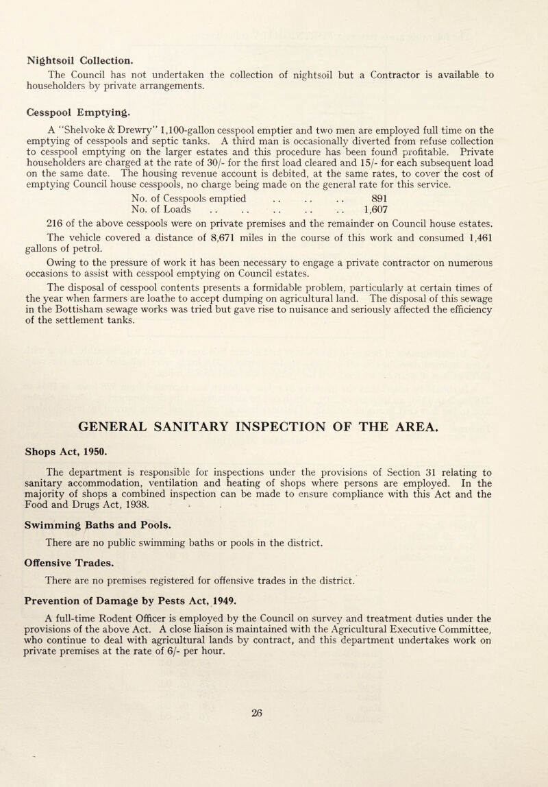 Nightsoil Collection. The Council has not undertaken the collection of nightsoil but a Contractor is available to householders by private arrangements. Cesspool Emptying. A “Shelvoke & Drewry” 1,100-gallon cesspool emptier and two men are employed full time on the emptying of cesspools and septic tanks. A third man is occasionally diverted from refuse collection to cesspool emptying on the larger estates and this procedure has been found profitable. Private householders are charged at the rate of 30/- for the first load cleared a.nd 15/- for each subsequent load on the same date. The housing revenue account is debited, at the same rates, to cover the cost of emptying Council house cesspools, no charge being made on the general rate for this service. No. of Cesspools emptied .. .. .. 891 No. of Loads .. .. .. .. .. 1,607 216 of the above cesspools were on private premises and the remainder on Council house estates. The vehicle covered a distance of 8,671 miles in the course of this work and consumed 1,461 gallons of petrol. Owing to the pressure of work it has been necessary to engage a private contractor on numerous occasions to assist with cesspool emptying on Council estates. The disposal of cesspool contents presents a formidable problem, particularly at certain times of the year when farmers are loathe to accept dumping on agricultural land. The disposal of this sewage in the Bottisham sewage works was tried but gave rise to nuisance and seriously affected the efficiency of the settlement tanks. GENERAL SANITARY INSPECTION OF THE AREA. Shops Act, 1950. The department is responsible for inspections under the provisions of Section 31 relating to sanitary accommodation, ventilation and heating of shops where persons are employed. In the majority of shops a combined inspection can be made to ensure compliance with this Act and the Food and Drugs Act, 1938. Swimming Baths and Pools. There are no public swimming baths or pools in the district. Offensive Trades. There are no premises registered for offensive trades in the district. Prevention of Damage by Pests Act, 1949. A full-time Rodent Officer is employed by the Council on survey and treatment duties under the provisions of the above Act. A close liaison is maintained with the Agricultural Executive Committee, who continue to deal with agricultural lands by contract, and this department undertakes work on private premises at the rate of 6/- per hour.