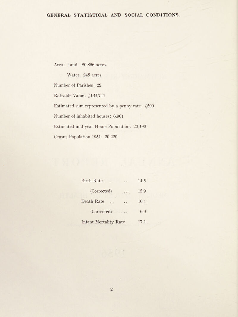 GENERAL STATISTICAL AND SOCIAL CONDITIONS. Area: Land 80,856 acres. Water 245 acres. Number of Parishes: 22 Rateable Value: £134,741 Estimated sum represented by a penny rate: £500 Number of inhabited houses: 6,901 Estimated mid-year Home Population: 20,190 Census Population 1951: 20,220 Birth Rate 14-5 (Corrected) 15-9 Death Rate 10-4 (Corrected) 9-6 Infant Mortality Rate 17-1