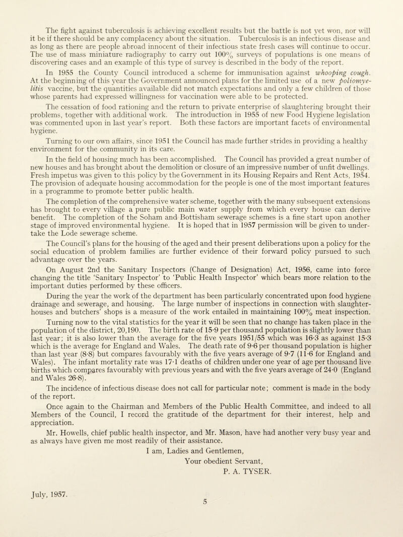 The fight against tuberculosis is achieving excellent results but the battle is not yet won, nor will it be if there should be any complacency about the situation. Tuberculosis is an infectious disease and as long as there are people abroad innocent of their infectious state fresh cases will continue to occur. The use of mass miniature radiography to carry out 100% surveys of populations is one means of discovering cases and an example of this type of survey is described in the body of the report. In 1955 the County Council introduced a scheme for immunisation against whooping cough. At the beginning of this year the Government announced plans for the limited use of a new poliomye¬ litis vaccine, but the quantities available did not match expectations and only a few children of those whose parents had expressed willingness for vaccination were able to be protected. The cessation of food rationing and the return to private enterprise of slaughtering brought their problems, together with additional work. The introduction in 1955 of new Food Hygiene legislation was commented upon in last year’s report. Both these factors are important facets of environmental hygiene. Turning to our own affairs, since 1951 the Council has made further strides in providing a healthy environment for the community in its care. In the field of housing much has been accomplished. The Council has provided a great number of new houses and has brought about the demolition or closure of an impressive number of unfit dwellings. Fresh impetus was given to this policy by the Government in its Housing Repairs and Rent Acts, 1954. The provision of adequate housing accommodation for the people is one of the most important features in a programme to promote better public health. The completion of the comprehensive water scheme, together with the many subsequent extensions has brought to every village a pure public main water supply from which every house can derive benefit. The completion of the Soham and Bottisham sewerage schemes is a fine start upon another stage of improved environmental hygiene. It is hoped that in 1957 permission will be given to under¬ take the Lode sewerage scheme. The Council’s plans for the housing of the aged and their present deliberations upon a policy for the social education of problem families are further evidence of their forward policy pursued to such advantage over the years. On August 2nd the Sanitary Inspectors (Change of Designation) Act, 1956, came into force changing the title ‘Sanitary Inspector’ to ‘Public Health Inspector’ which bears more relation to the important duties performed by these officers. During the year the work of the department has been particularly concentrated upon food hygiene drainage and sewerage, and housing. The large number of inspections in connection with slaughter¬ houses and butchers’ shops is a measure of the work entailed in maintaining 100% meat inspection. Turning now to the vital statistics for the year it will be seen that no change has taken place in the population of the district, 20,190. The birth rate of 15-9 per thousand population is slightly lower than last year; it is also lower than the average for the five years 1951/55 which was 16-3 as against 15-3 which is the average for England and Wales. The death rate of 9-6 per thousand population is higher than last year (8-8) but compares favourably with the five years average of 9-7 (11 *6 for England and Wales). The infant mortality rate was 17-1 deaths of children under one year of age per thousand live births which compares favourably with previous years and with the five years average of 24-0 (England and Wales 26-8). The incidence of infectious disease does not call for particular note; comment is made in the body of the report. Once again to the Chairman and Members of the Public Health Committee, and indeed to all Members of the Council, I record the gratitude of the department for their interest, help and appreciation. Mr. Howells, chief public health inspector, and Mr. Mason, have had another very busy year and as always have given me most readily of their assistance. I am, Ladies and Gentlemen, Your obedient Servant, P. A. TYSER. July, 1957.