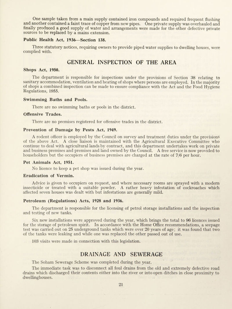 One sample taken from a main supply contained iron compounds and required frequent flushing and another contained a faint trace of copper from new pipes. One private supply was overhauled and finally produced a good supply of water and arrangements were made for the other defective private sources to be replaced by a mains extension. Public Health Act, 1936—Section 138. Three statutory notices, requiring owners to provide piped water supplies to dwelling houses, were complied with. GENERAL INSPECTION OF THE AREA Shops Act, 1950. The department is responsible for inspections under the provisions of Section 38 relating to sanitary accommodation, ventilation and heating of shops where persons are employed. In the majority of shops a combined inspection can be made to ensure compliance with the Act and the Food Hygiene Regulations, 1955. Swimming Baths and Pools. There are no swimming baths or pools in the district. Offensive Trades. There are no premises registered for offensive trades in the district. Prevention of Damage by Pests Act, 1949. A rodent officer is employed by the Council on survey and treatment duties under the provisions of the above Act. A close liaison is maintained with the Agricultural Executive Committee who continue to deal with agricultural lands by contract, and this department undertakes work on private and business premises and premises and land owned by the Council. A free service is now provided to householders but the occupiers of business premises are charged at the rate of 7/6 per hour. Pet Animals Act, 1951. No licence to keep a pet shop was issued during the year. Eradication of Vermin. Advice is given to occupiers on request, and where necessary rooms are sprayed with a modern insecticide or treated with a suitable powder. A rather heavy infestation of cockroaches which affected seven houses was dealt with but infestations are generally mild. Petroleum (Regulations) Acts, 1928 and 1936. The department is responsible for the licensing of petrol storage installations and the inspection and testing of new tanks. Six new installations were approved during the year, which brings the total to 96 licences issued for the storage of petroleum spirit. In accordance with the Home Office recommendations, a seepage test was carried out on 25 underground tanks which were over 20 years of age; it was found that two of the tanks were leaking and while one was replaced the other passed out of use. 103 visits were made in connection with this legislation. DRAINAGE AND SEWERAGE The Soham Sewerage Scheme was completed during the year. The immediate task was to disconnect all foul drains from the old and extremely defective road drains which discharged their contents either into the river or into open ditches in close proximity to dwellinghouses.