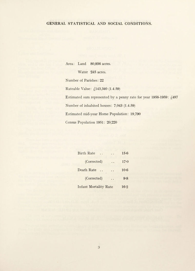 GENERAL STATISTICAL AND SOCIAL CONDITIONS. Area: Land 80,856 acres. Water 245 acres. Number of Parishes: 22 Rateable Value: £143,340 (1.4.59) Estimated sum represented by a penny rate for year 1958-1959: £497 Number of inhabited houses: 7,043 (1.4.59) Estimated mid-year Home Population: 19,790 Census Population 1951: 20,220 Birth Rate (Corrected) Death Rate (Corrected) Infant Mortality Rate 15- 6 17-0 10-6 9-8 16- 2