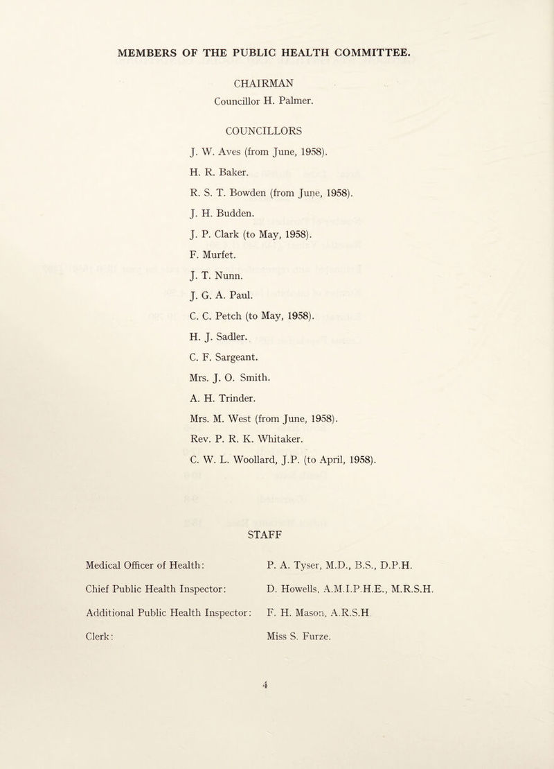 MEMBERS OF THE PUBLIC HEALTH COMMITTEE. CHAIRMAN Councillor H. Palmer. COUNCILLORS J. W. Aves (from June, 1958). H. R. Baker. R. S. T. Bowden (from June, 1958). J. H. Budden. J. P. Clark (to May, 1958). F. Murfet. J. T. Nunn. J. G. A. Paul. C. C. Petch (to May, 1958). H. J. Sadler. C. F. Sargeant. Mrs. J. O. Smith. A. H. Trinder. Mrs. M. West (from June, 1958). Rev. P. R. K. Whitaker. C. W. L. Woollard, J.P. (to April, 1958). Medical Officer of Health: Chief Public Health Inspector: Additional Public Health Inspector: Clerk: STAFF P. A. Tyser, M.D., B.S., D.P.H. D. Howells. A.M.I.P.H.E., M.R.S.H F. H. Mason, A.R.S.H Miss S. Furze.