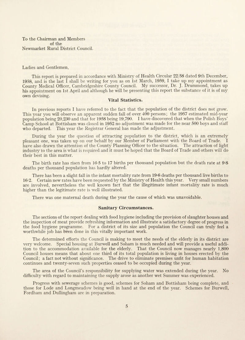 To the Chairman and Members of the Newmarket Rural District Council. Ladies and Gentlemen, This report is prepared in accordance with Ministry of Health Circular 22/58 dated 9th December, 1958, and is the last I shall be writing for you as on 1st March, 1959, I take up my appointment as County Medical Officer, Cambridgeshire County Council. My successor, Dr. J. Drummond, takes up his appointment on 1st April and although he will be presenting this report the substance of it is of my own devising. Vital Statistics. In previous reports I have referred to the fact that the population of the district does not grow. This year you will observe an apparent sudden fall of over 400 persons; the 1957 estimated mid-year population being 20,230 and that for 1958 being 19,790. I have discovered that when the Polish Boys’ Camp School at Bottisham was closed in 1952 no adjustment was made for the near 500 boys and staff who departed. This year the Registrar General has made the adjustment. During the year the question of attracting population to the district, which is an extremely pleasant one, was taken up on our behalf by our Member of Parliament with the Board of Trade. I have also drawn the attention of the County Planning Officer to the situation. The attraction of light industry to the area is what is required and it must be hoped that the Board of Trade and others will do their best in this matter. The birth rate has risen from 16-5 to 17 births per thousand population but the death rate at 9-8 deaths per thousand population has hardly altered. There has been a slight fall in the infant mortality rate from 19-6 deaths per thousand live births to 16-2. Certain new rates have been requested by the Ministry of Health this year. Very small numbers are involved, nevertheless the well known fact that the illegitimate infant mortality rate is much higher than the legitimate rate is well illustrated. There was one maternal death during the year the cause of which was unavoidable. Sanitary Circumstances. The sections of the report dealing with food hygiene including the provision of slaughter houses and the inspection of meat provide refreshing information and illustrate a satisfactory degree of progress in the food hygiene programme. For a district of its size and population the Council can truly feel a worthwhile job has been done in this vitally important work. The determined efforts the Council is making to meet the needs of the elderly in its district are very welcome. Special housing at Burwell and Soham is much needed and will provide a useful addi¬ tion to the accommodation available for the elderly. That the Council now manages nearly 1,800 Council houses means that about one third of its total population is living in houses erected by the Council; a fact not without significance. The drive to eliminate premises unfit for human habitation continues and twenty-seven such properties ceased to be occupied during the year. The area of the Council’s responsibility for supplying water was extended during the year. No difficulty with regard to maintaining the supply arose as another wet Summer was experienced. Progress with sewerage schemes is good, schemes for Soham and Bottisham being complete, and those for Lode and Longmeadow being well in hand at the end of the year. Schemes for Burwell, Fordham and Dullingham are in preparation.