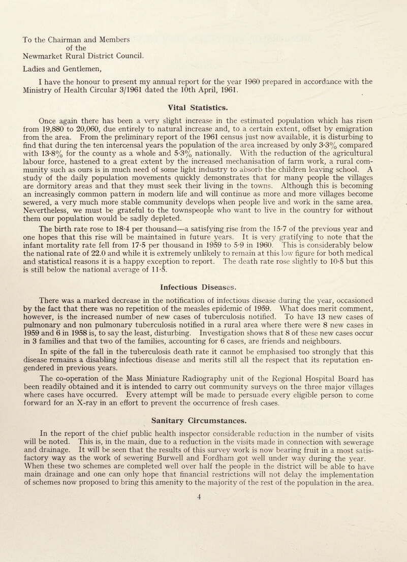 To the Chairman and Members of the Newmarket Rural District Council. Ladies and Gentlemen, I have the honour to present my annual report for the year 1960 prepared in accordance with the Ministry of Health Circular 3/1961 dated the 10th April, 1961. Vital Statistics. Once again there has been a very slight increase in the estimated population which has risen from 19,880 to 20,060, due entirely to natural increase and, to a certain extent, offset by emigration from the area. From the preliminary report of the 1961 census just now available, it is disturbing to find that during the ten intercensal years the population of the area increased by only 3*3% compared with 13*8% for the county as a whole and 5*3% nationally. With the reduction of the agricultural labour force, hastened to a great extent by the increased mechanisation of farm work, a rural com¬ munity such as ours is in much need of some light industry to absorb the children leaving school. A study of the daily population movements quickly demonstrates that for many people the villages are dormitory areas and that they must seek their living in the towns. Although this is becoming an increasingly common pattern in modern life and will continue as more and more villages become sewered, a very much more stable community develops when people live and work in the same area. Nevertheless, we must be grateful to the townspeople who want to live in the country for without them our population would be sadly depleted. The birth rate rose to 18-4 per thousand—a satisfying rise from the 15-7 of the previous year and one hopes that this rise will be maintained in future years. It is very gratifying to note that the infant mortality rate fell from 17-5 per thousand in 1959 to 5*9 in 1960. This is considerably below the national rate of 22.0 and while it is extremely unlikely to remain at this low figure for both medical and statistical reasons it is a happy exception to report. The death rate rose slightly to 10-5 but this is still below the national average of 1T5. Infectious Diseases, There was a marked decrease in the notification of infectious disease during the year, occasioned by the fact that there was no repetition of the measles epidemic of 1959. What does merit comment, however, is the increased number of new cases of tuberculosis notified. To have 13 new cases of pulmonary and non pulmonary tuberculosis notified in a rural area where there were 8 new cases in 1959 and 6 in 1958 is, to say the least, disturbing. Investigation shows that 8 of these new cases occur in 3 families and that two of the families, accounting for 6 cases, are friends and neighbours. In spite of the fall in the tuberculosis death rate it cannot be emphasised too strongly that this disease remains a disabling infectious disease and merits still all the respect that its reputation en¬ gendered in previous years. The co-operation of the Mass Miniature Radiography unit of the Regional Hospital Board has been readily obtained and it is intended to carry out community surveys on the three major villages where cases have occurred. Every attempt will be made to persuade every eligible person to come forward for an X-ray in an effort to prevent the occurrence of fresh cases. Sanitary Circumstances. In the report of the chief public health inspector considerable reduction in the number of visits will be noted. This is, in the main, due to a reduction in the visits made in connection with sewerage and drainage. It will be seen that the results of this survey work is now bearing fruit in a most satis¬ factory way as the work of sewering Burwell and Fordham got well under way during the year. When these two schemes are completed well over half the people in the district will be able to have main drainage and one can only hope that financial restrictions will not delay the implementation of schemes now proposed to bring this amenity to the majority of the rest of the population in the area.