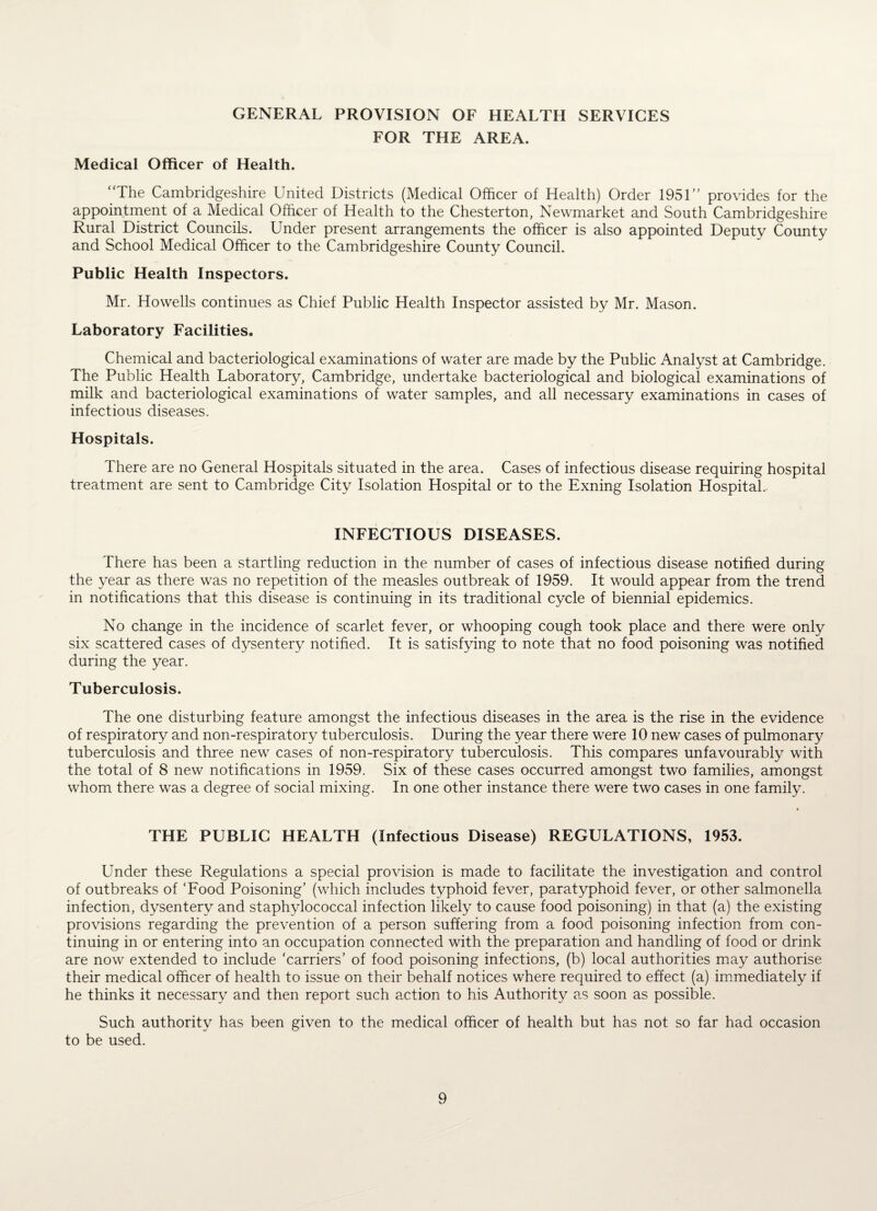 GENERAL PROVISION OF HEALTH SERVICES FOR THE AREA. Medical Officer of Health. “The Cambridgeshire United Districts (Medical Officer of Health) Order 1951 provides for the appointment of a Medical Officer of Health to the Chesterton, Newmarket and South Cambridgeshire Rural District Councils. Under present arrangements the officer is also appointed Deputy County and School Medical Officer to the Cambridgeshire County Council. Public Health Inspectors. Mr. Howells continues as Chief Public Health Inspector assisted by Mr. Mason. Laboratory Facilities. Chemical and bacteriological examinations of water are made by the Public Analyst at Cambridge. The Public Health Laboratory, Cambridge, undertake bacteriological and biological examinations of milk and bacteriological examinations of water samples, and all necessary examinations in cases of infectious diseases. Hospitals. There are no General Hospitals situated in the area. Cases of infectious disease requiring hospital treatment are sent to Cambridge City Isolation Hospital or to the Exning Isolation Hospital. INFECTIOUS DISEASES. There has been a startling reduction in the number of cases of infectious disease notified during the year as there was no repetition of the measles outbreak of 1959. It would appear from the trend in notifications that this disease is continuing in its traditional cycle of biennial epidemics. No change in the incidence of scarlet fever, or whooping cough took place and there were only six scattered cases of dysentery notified. It is satisfying to note that no food poisoning was notified during the year. Tuberculosis. The one disturbing feature amongst the infectious diseases in the area is the rise in the evidence of respiratory and non-respiratory tuberculosis. During the year there were 10 new cases of pulmonary tuberculosis and three new cases of non-respiratory tuberculosis. This compares unfavourably with the total of 8 new notifications in 1959. Six of these cases occurred amongst two families, amongst whom there was a degree of social mixing. In one other instance there were two cases in one family. THE PUBLIC HEALTH (Infectious Disease) REGULATIONS, 1953. Under these Regulations a special provision is made to facilitate the investigation and control of outbreaks of ‘Food Poisoning’ (which includes typhoid fever, paratyphoid fever, or other salmonella infection, dysentery and staphylococcal infection likely to cause food poisoning) in that (a) the existing provisions regarding the prevention of a person suffering from a food poisoning infection from con¬ tinuing in or entering into an occupation connected with the preparation and handling of food or drink are now extended to include ‘carriers’ of food poisoning infections, (b) local authorities may authorise their medical officer of health to issue on their behalf notices where required to effect (a) immediately if he thinks it necessary and then report such action to his Authority as soon as possible. Such authority has been given to the medical officer of health but has not so far had occasion to be used.