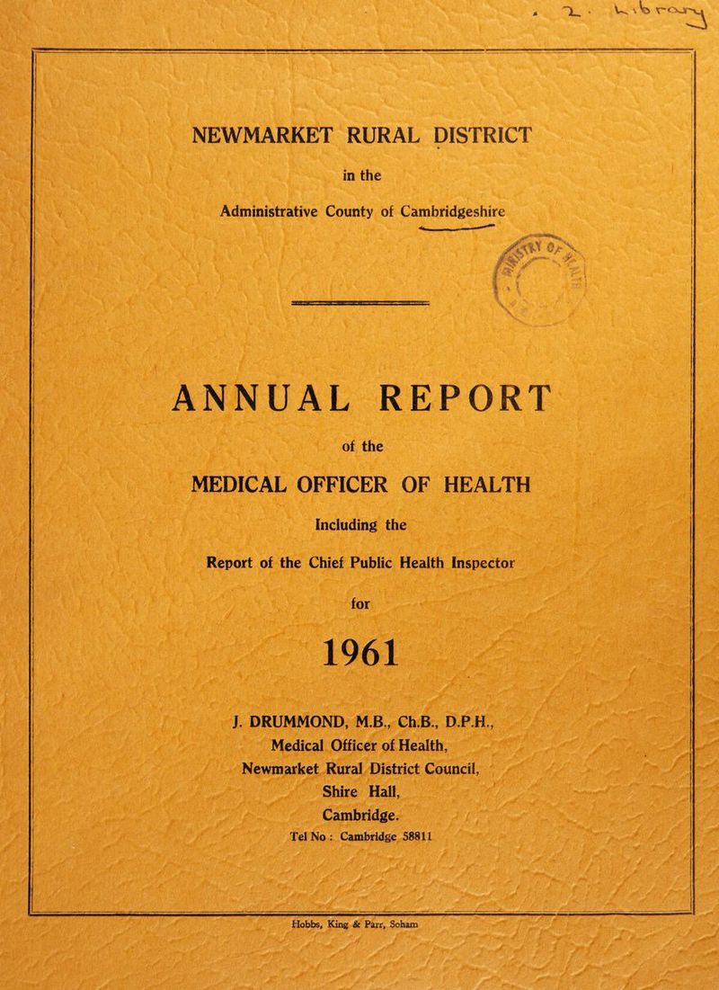 NEWMARKET RURAL DISTRICT * Administrative County of Cambridgeshire ANNUAL REPORT of the MEDICAL OFFICER OF HEALTH Including the Report of the Chief Public Health Inspector for J. DRUMMOND, M.B., Ch.B., D.P.H., Medical Officer of Health, Newmarket Rural District Council, Shire Hall, Cambridge. Tel No : Cambridge 58811 I ) i Hobbs, King & Parr, Soham