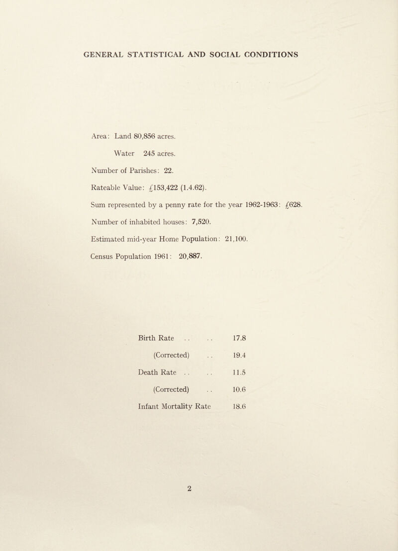 GENERAL STATISTICAL AND SOCIAL CONDITIONS Area: Land 80,856 acres. Water 245 acres. Number of Parishes: 22. Rateable Value: £153,422 (1.4.62). Sum represented by a penny rate for the year 1962-1963: £628. Number of inhabited houses: 7,520. Estimated mid-year Home Population: 21,100. Census Population 1961: 20,887. Birth Rate 17.8 (Corrected) 19.4 Death Rate 11.5 (Corrected) 10.6 Infant Mortality Rate 18.6