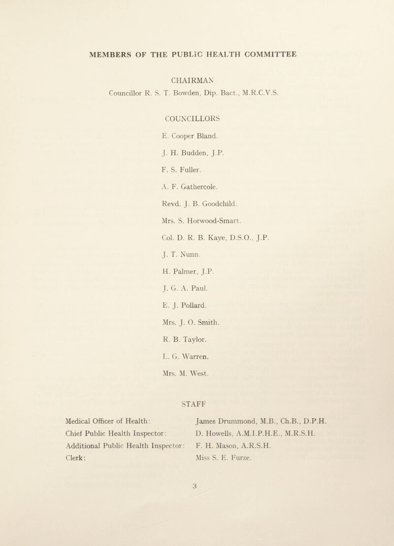 MEMBERS OF THE PUBLIC HEALTH COMMITTEE CHAIRMAN Councillor R. S. T. Bowden, Dip. Bact., M.R.C.V.S. COUNCILLORS E. Cooper Bland. J. H. Budden, J.P. F. S. Fuller. A. F. Gathercole. Revd. J. B. Goodchild. Mrs. S. Horwood-Smart. Col. D. R. B. Kaye, D.S.O., J.P. J. T. Nunn. H. Palmer, J.P. J. G. A. Paul. E. J. Pollard. Mrs. J. O. Smith. R. B. Taylor. L. G. Warren. Mrs. M. West. STAFF Medical Officer of Health: Chief Public Health Inspector: Additional Public Health Inspector: Clerk: James Drummond, M.B., Ch.B., D.P.H. D. Howells, A.M.I.P.H.E., M.R.S.H. F. H. Mason, A.R.S.H. Miss S. E. Furze.