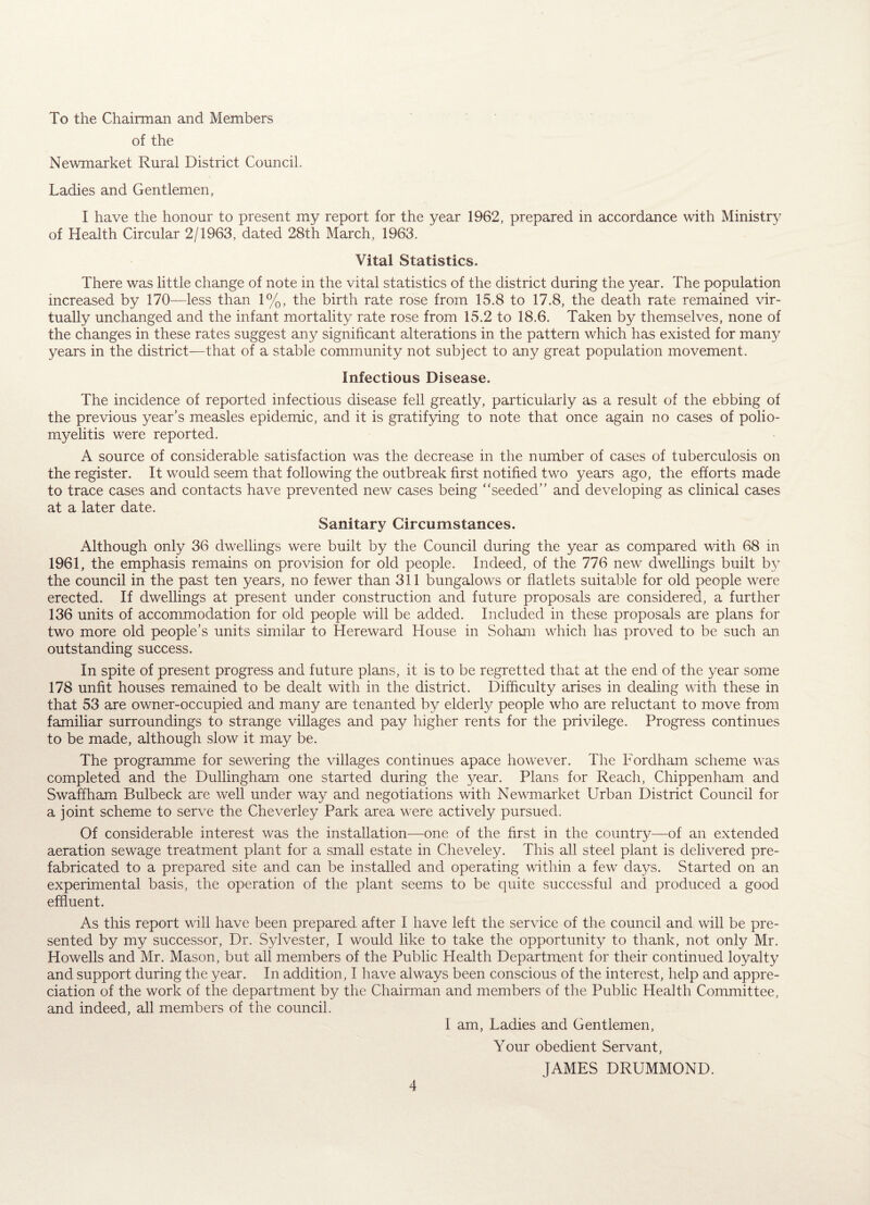 To the Chairman and Members of the Newmarket Rural District Council. Ladies and Gentlemen, I have the honour to present my report for the year 1962, prepared in accordance with Ministry of Health Circular 2/1963, dated 28th March, 1963. Vital Statistics. There was little change of note in the vital statistics of the district during the year. The population increased by 170—less than 1%, the birth rate rose from 15.8 to 17.8, the death rate remained vir¬ tually unchanged and the infant mortality rate rose from 15.2 to 18.6. Taken by themselves, none of the changes in these rates suggest any significant alterations in the pattern which has existed for many years in the district—that of a stable community not subject to any great population movement. Infectious Disease. The incidence of reported infectious disease fell greatly, particularly as a result of the ebbing of the previous year’s measles epidemic, and it is gratifying to note that once again no cases of polio¬ myelitis were reported. A source of considerable satisfaction wTas the decrease in the number of cases of tuberculosis on the register. It would seem that following the outbreak first notified two years ago, the efforts made to trace cases and contacts have prevented new' cases being ‘'seeded” and developing as clinical cases at a later date. Sanitary Circumstances. Although only 36 dwellings were built by the Council during the year as compared with 68 in 1961, the emphasis remains on provision for old people. Indeed, of the 776 new dwellings built by the council in the past ten years, no fewer than 311 bungalows or flatlets suitable for old people were erected. If dwellings at present under construction and future proposals are considered, a further 136 units of accommodation for old people will be added. Included in these proposals are plans for two more old people’s units similar to Hereward House in Soham which has proved to be such an outstanding success. In spite of present progress and future plans, it is to be regretted that at the end of the year some 178 unfit houses remained to be dealt with in the district. Difficulty arises in dealing with these in that 53 are owner-occupied and many are tenanted by elderly people who are reluctant to move from familiar surroundings to strange villages and pay higher rents for the privilege. Progress continues to be made, although slow it may be. The programme for sewering the villages continues apace however. The Fordham scheme was completed and the Dullingham one started during the year. Plans for Reach, Chippenham and Swaffham Bulbeck are well under way and negotiations with Newmarket Urban District Council for a joint scheme to serve the Cheverley Park area were actively pursued. Of considerable interest was the installation—one of the first in the country—of an extended aeration sewage treatment plant for a small estate in Cheveley. This all steel plant is delivered pre¬ fabricated to a prepared site and can be installed and operating within a few days. Started on an experimental basis, the operation of the plant seems to be quite successful and produced a good effluent. As this report will have been prepared after I have left the service of the council and will be pre¬ sented by my successor, Dr. Sylvester, I would like to take the opportunity to thank, not only Mr. Howells and Mr. Mason, but all members of the Public Health Department for their continued loyalty and support during the year. In addition, I have always been conscious of the interest, help and appre¬ ciation of the work of the department by the Chairman and members of the Public Health Committee, and indeed, all members of the council. I am, Ladies and Gentlemen, Your obedient Servant, JAMES DRUMMOND.
