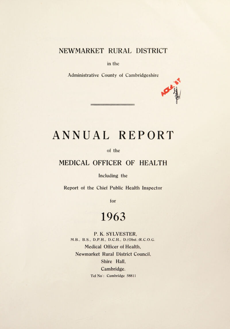 in the Administrative County of Cambridgeshire ANNUAL REPORT of the MEDICAL OFFICER OF HEALTH Including the Report of the Chief Public Health Inspector for 1963 P. K. SYLVESTER, M.B., B.S., D,P.H., D.C.H., D.(Obst.)R.C.O.G. Medical Officer of Health, Newmarket Rural District Council, Shire Hall, Cambridge. Tel No : Cambridge 58811
