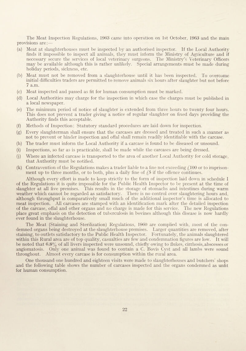 The Meat Inspection Regulations, 1963 came into operation on 1st October, 1963 and the mam provisions are:— (a) Meat at slaughterhouses must be inspected by an authorised inspector. If the Local Authority finds it impossible to inspect all animals, they must inform the Ministry of Agriculture and if necessary secure the services of local veterinary surgeons. The Ministrv’s Veterinary Officers may be available although this is rather unlikely. Special arrangements must be made during holiday periods, sickness, etc. (b) Meat must not be removed from a slaughterhouse until it has been inspected. To overcome initial difficulties traders are permitted to remove animals six hours after slaughter but not before 7 a.m. (c) Meat inspected and passed as fit for human consumption must be marked. (d) Local Authorities may charge for the inspection in which case the charges must be published in a local newspaper. (e) The minimum period of notice of slaughter is extended from three hours to twenty four hours. This does not prevent a trader giving a notice of regular slaughter on fixed days providing the Authority finds this acceptable. (f) Methods of Inspection: Statutory standard procedures are laid down for inspection. (g) Every slaughterman shall ensure that the carcases are dressed and treated in such a manner as not to prevent or hinder inspection and offal shall remain readily identifiable with the carcase. (h) The trader must inform the Local Authority if a carcase is found to be diseased or unsound. (i) Inspections, so far as is practicable, shall be made while the carcases are being dressed. (j) Where an infected carcase is transported to the area of another Local Authority for cold storage, that Authority must be notified. (k) Contravention of the Regulations makes a trader liable to a fine not exceeding £100 or to imprison¬ ment up to three months, or to both, plus a daily fine of £5 if the offence continues. Although every effort is made to keep strictly to the form of inspection laid down in schedule I of the Regulations it is quite impossible for the Public Health Inspector to be present at the time of slaughter at all five premises. This results in the storage of stomachs and intestines during warm weather which cannot be regarded as satisfactory. There is no control over slaughtering hours and, although throughput is comparatively small much of the additional inspector’s time is allocated to meat inspection. All carcases are stamped with an identification mark after the detailed inspection of the carcase, offal and other organs and no charge is made for this service. The new Regulations place great emphasis on the detection of tuberculosis in bovines although this disease is now hardly ever found in the slaughterhouse. The Meat (Staining and Sterilization) Regulations, 1960 are complied with, most of the con¬ demned organs being destroyed at the slaughterhouse premises. Larger quantities are removed, after staining, to outlets satisfactory to the Public Health Inspector. Fortunately, the animals slaughtered within this Rural area are of top quality, casualties are few and condemnation figures are low. It will be noted that 6.8% of all livers inspected were unsound, chiefly owing to flukes, cirrhosis, abscesses or angiomatosis. Only one animal was found to contain a C. Bovis Cyst and all lambs were sound throughout. Almost every carcase is for consumption within the rural area. One thousand one hundred and eighteen visits were made to slaughterhouses and butchers’ shops and the following table shows the number of carcases inspected and the organs condemned as unfit for human consumption.