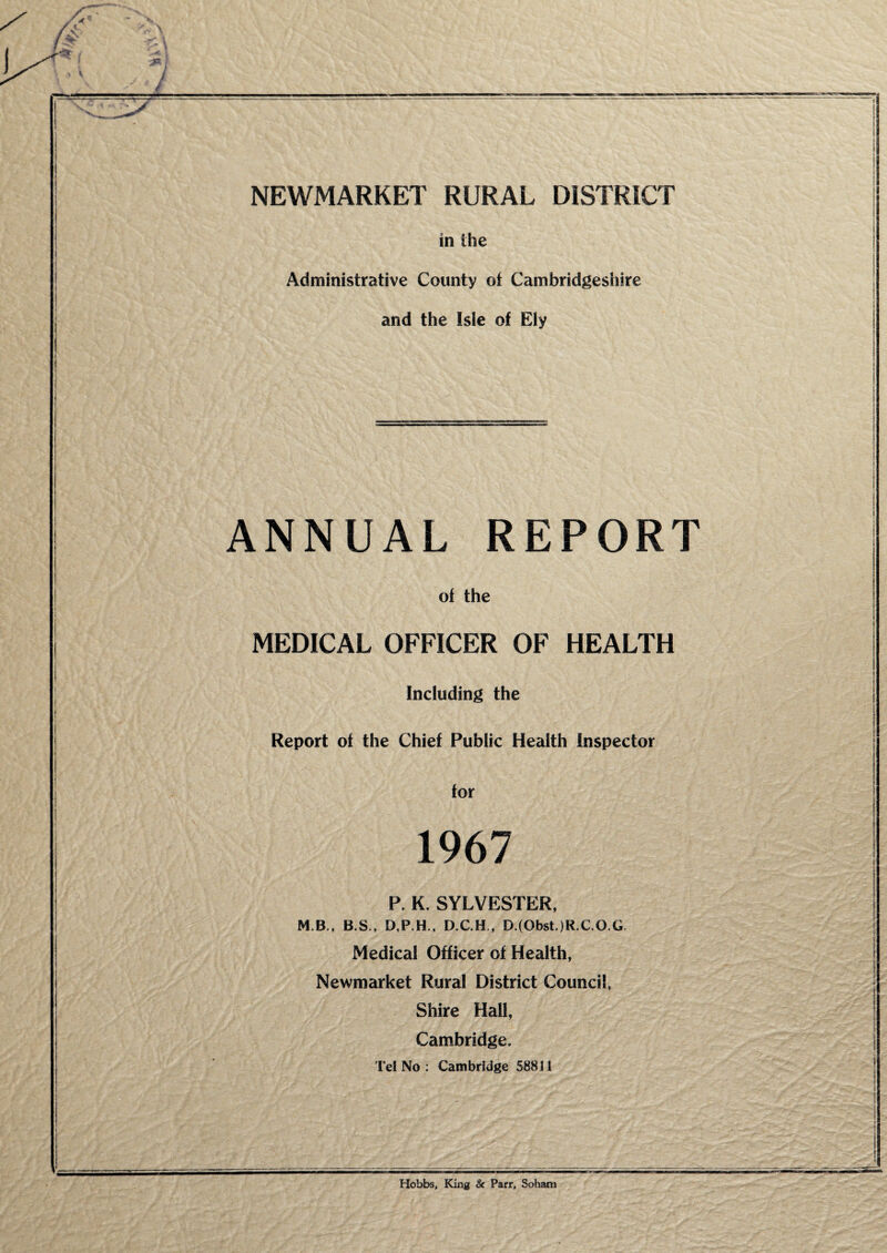 NEWMARKET RURAL DISTRICT in the Administrative County of Cambridgeshire and the Isle of Ely ANNUAL REPORT of the MEDICAL OFFICER OF HEALTH Including the Report of the Chief Public Health Inspector for 1967 P. K. SYLVESTER, MB,, B.S,, D,P.H., D.C.H,, D.(Obst.)R.C,O.G, Medical Officer of Health, Newmarket Rural District Council, Shire Hall, Cambridge. Tel No: Cambridge 58811 Hobbs, King & Parr, Sohatn