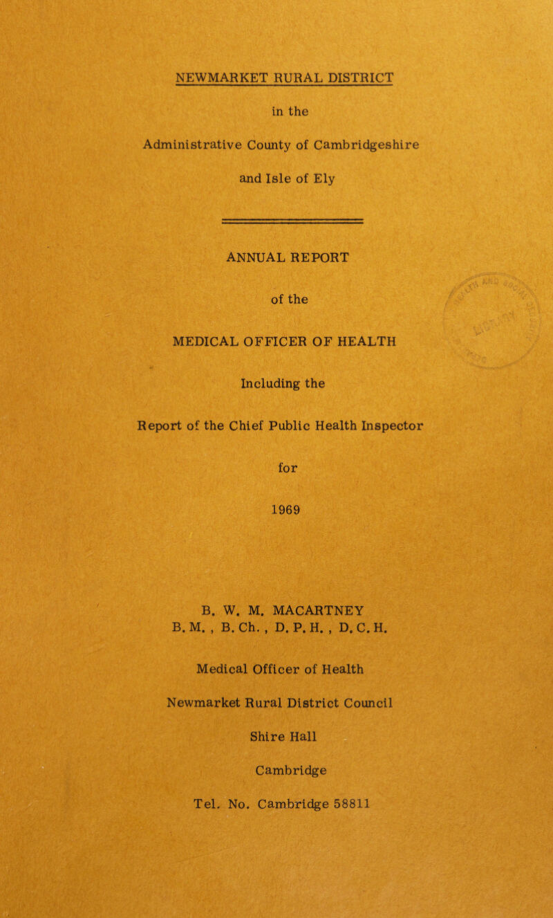 in the Administrative County of Cambridgeshire and Isle of Ely ANNUAL REPORT of the MEDICAL OFFICER OF HEALTH Including the Report of the Chief Public Health Inspector for 1969 B. W. M. MACARTNEY B. M. , B. Ch. , D. P. H. , D. C. H. Medical Officer of Health Newmarket Rural District Council Shire Hall Cambridge