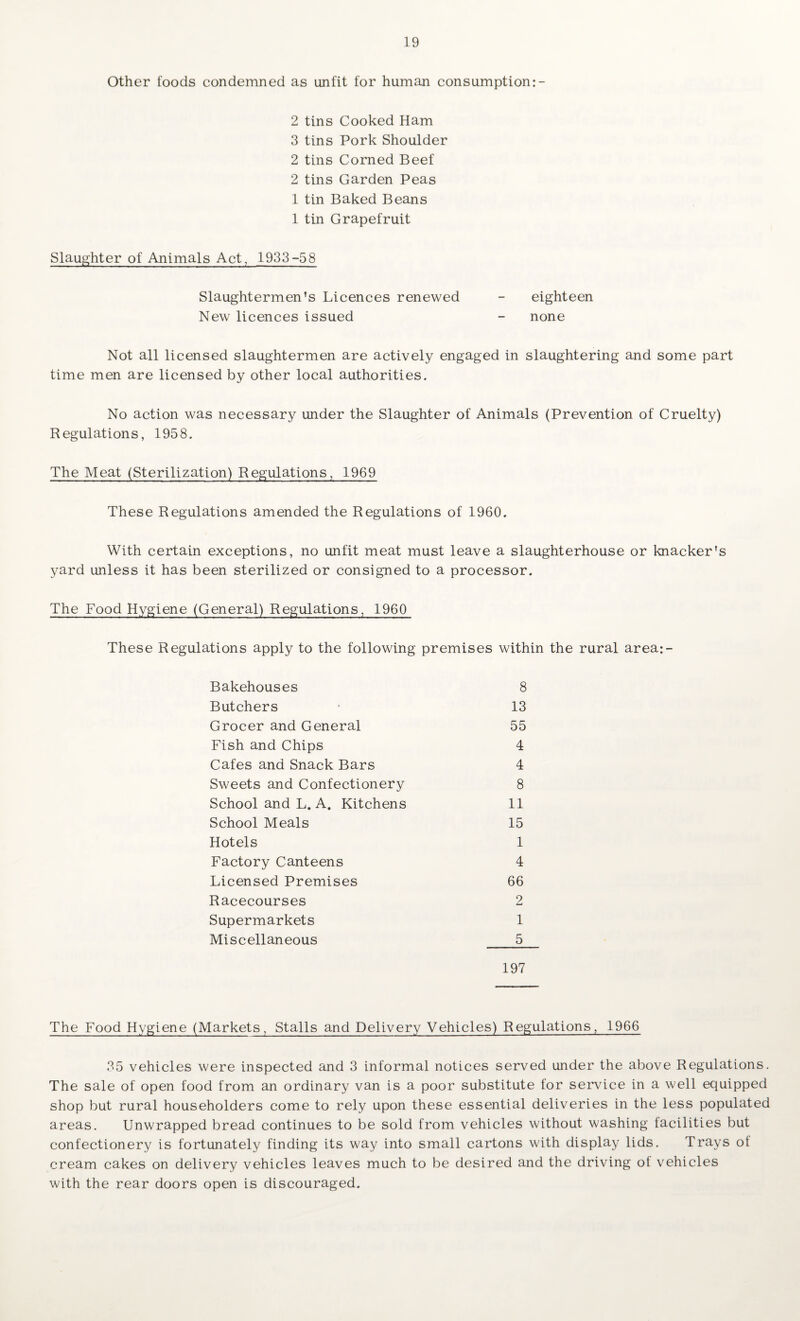 Other foods condemned as unfit for human consumption:- 2 tins Cooked Ham 3 tins Pork Shoulder 2 tins Corned Beef 2 tins Garden Peas 1 tin Baked Beans 1 tin Grapefruit Slaughter of Animals Act, 1933-58 Slaughtermen’s Licences renewed - eighteen New licences issued - none Not all licensed slaughtermen are actively engaged in slaughtering and some part time men are licensed by other local authorities. No action was necessary under the Slaughter of Animals (Prevention of Cruelty) Regulations, 1958. The Meat (Sterilization) Regulations, 1969 These Regulations amended the Regulations of 1960. With certain exceptions, no unfit meat must leave a slaughterhouse or knacker's yard unless it has been sterilized or consigned to a processor. The Food Hygiene (General) Regulations, 1960 These Regulations apply to the following premises within the rural area:- Bakehouses 8 Butchers 13 Grocer and General 55 Fish and Chips 4 Cafes and Snack Bars 4 Sweets and Confectionery 8 School and L. A. Kitchens 11 School Meals 15 Hotels 1 Factory Canteens 4 Licensed Premises 66 Racecourses 2 Supermarkets 1 Miscellaneous 5 197 The Food Hygiene (Markets, Stalls and Delivery Vehicles) Regulations, 1966 35 vehicles were inspected and 3 informal notices served under the above Regulations. The sale of open food from an ordinary van is a poor substitute for service in a well equipped shop but rural householders come to rely upon these essential deliveries in the less populated areas. Unwrapped bread continues to be sold from vehicles without washing facilities but confectionery is fortunately finding its way into small cartons with display lids. Trays of cream cakes on delivery vehicles leaves much to be desired and the driving ot vehicles with the rear doors open is discouraged.