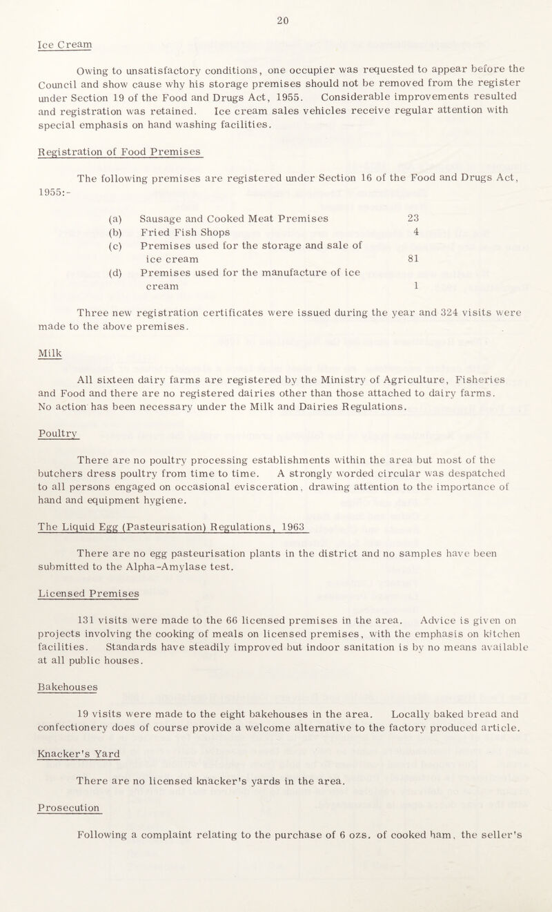 Ice Cream Owing to unsatisfactory conditions, one occupier was requested to appear before the Council and show cause why his storage premises should not be removed from the register under Section 19 of the Food and Drugs Act, 1955. Considerable improvements resulted and registration was retained. Ice cream sales vehicles receive regular attention with special emphasis on hand washing facilities. Registration of Food Premises The following premises are registered under Section 16 of the Food and Drugs Act, 1955:- (a) Sausage and Cooked Meat Premises 23 (b) Fried Fish Shops 4 (c) Premises used for the storage and sale of ice cream 81 (d) Premises used for the manufacture of ice cream 1 Three new registration certificates were issued during the year and 324 visits were made to the above premises. Milk All sixteen dairy farms are registered by the Ministry of Agriculture, Fisheries and Food and there are no registered dairies other than those attached to dairy farms. No action has been necessary under the Milk and Dairies Regulations. Poultry There are no poultry processing establishments within the area but most of the butchers dress poultry from time to time. A strongly worded circular was despatched to all persons engaged on occasional evisceration, drawing attention to the importance of hand and equipment hygiene. The Liquid Egg (Pasteurisation) Regulations, 1963 There are no egg pasteurisation plants in the district and no samples have been submitted to the Alpha-Amylase test. Licensed Premises 131 visits were made to the 66 licensed premises in the area. Advice is given on projects involving the cooking of meals on licensed premises, with the emphasis on kitchen facilities. Standards have steadily improved but indoor sanitation is by no means available at all public houses. Bakehouses 19 visits were made to the eight bakehouses in the area. Locally baked bread and confectionery does of course provide a welcome alternative to the factory produced article. Knacker’s Yard There are no licensed knacker’s yards in the area. Prosecution Following a complaint relating to the purchase of 6 ozs. of cooked ham, the seller’s