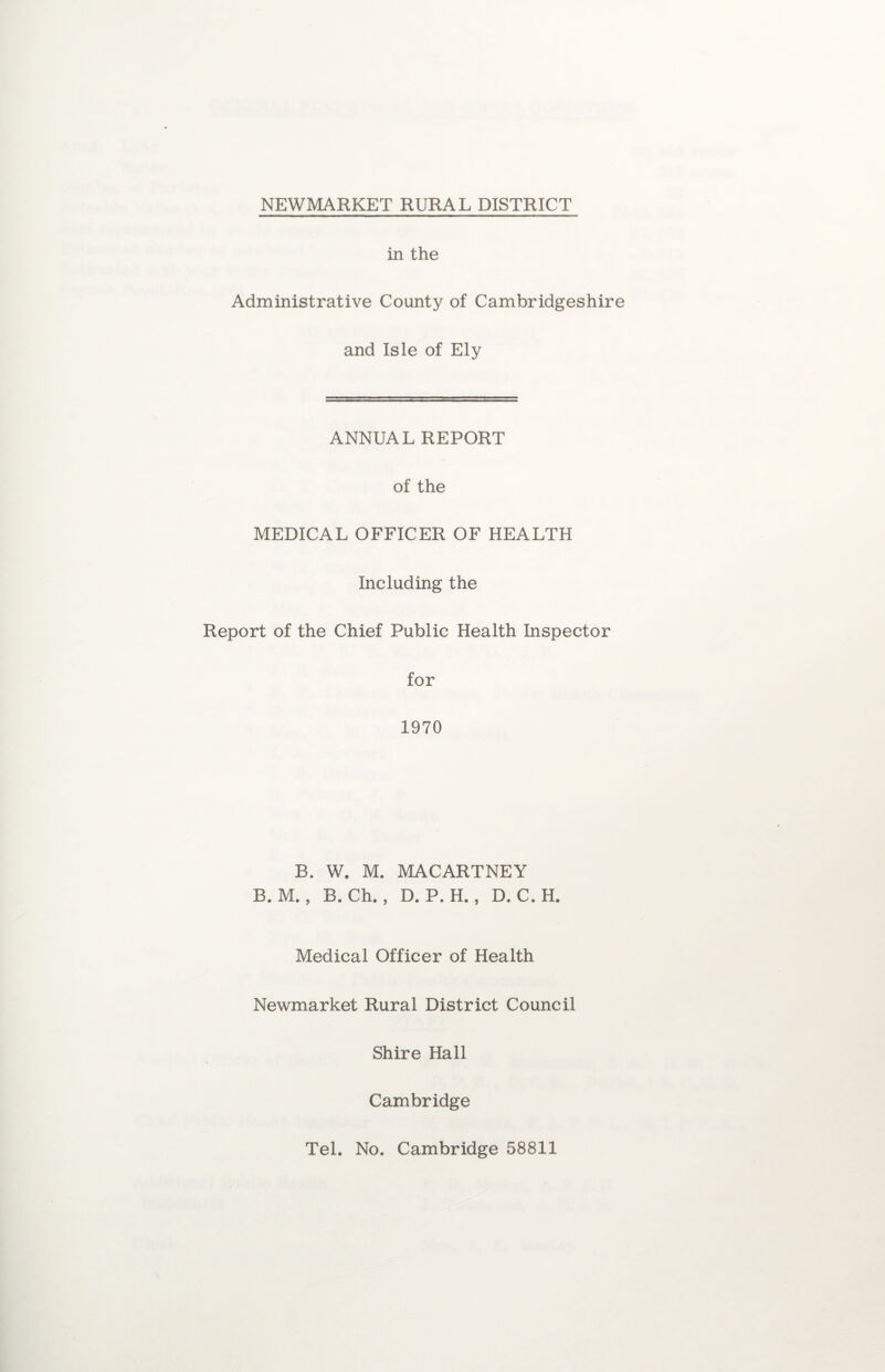 in the Administrative County of Cambridgeshire and Isle of Ely ANNUAL REPORT of the MEDICAL OFFICER OF HEALTH Including the Report of the Chief Public Health Inspector for 1970 B. W. M. MACARTNEY B. M. , B. Ch. , D. P. H. , D. C.H. Medical Officer of Health Newmarket Rural District Council Shire Hall Cambridge
