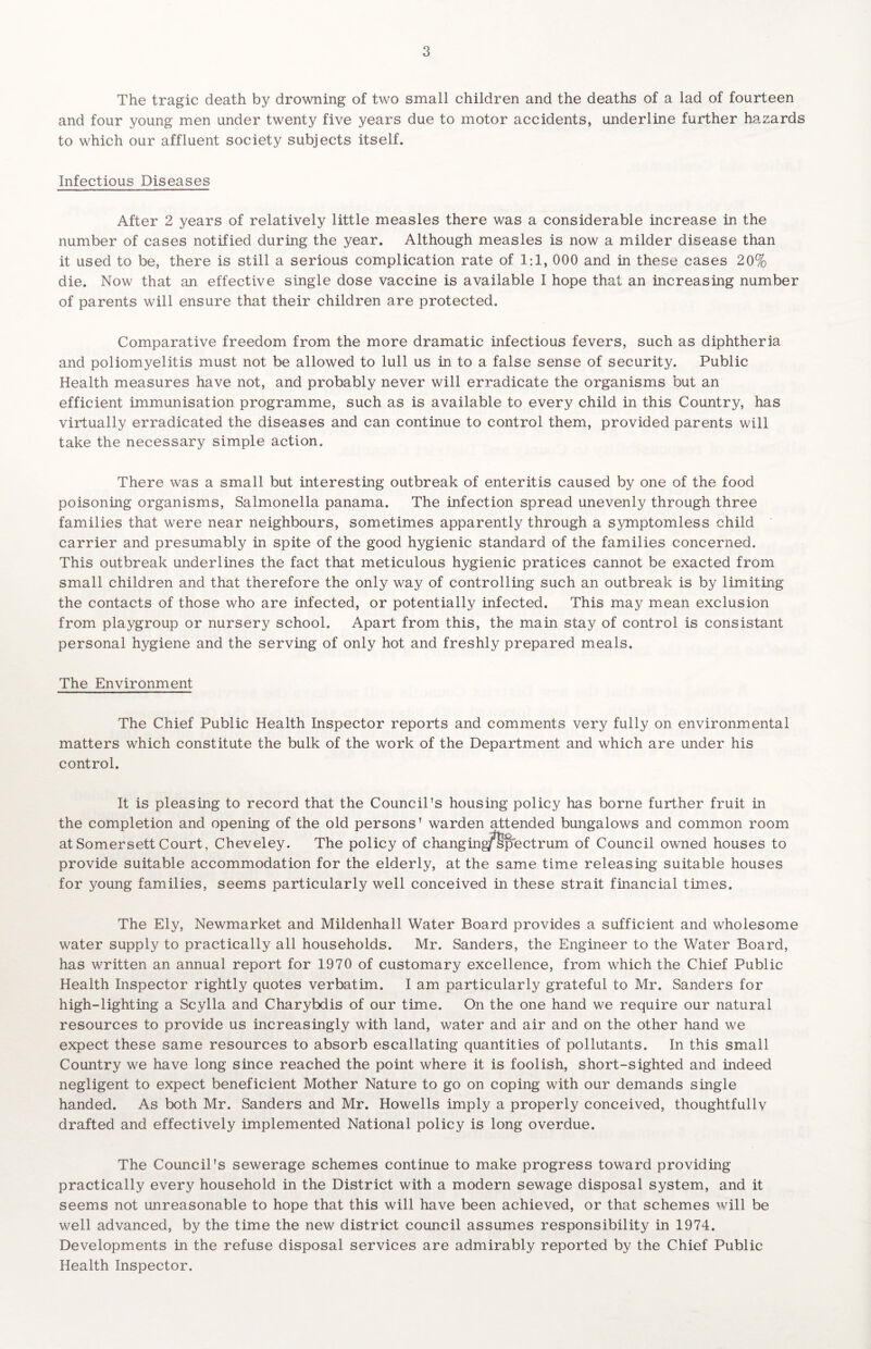 The tragic death by drowning of two small children and the deaths of a lad of fourteen and four young men under twenty five years due to motor accidents, underline further hazards to which our affluent society subjects itself. Infectious Diseases After 2 years of relatively little measles there was a considerable increase in the number of cases notified during the year. Although measles is now a milder disease than it used to be, there is still a serious complication rate of 1:1, 000 and in these cases 20% die. Now that an effective single dose vaccine is available I hope that an increasing number of parents will ensure that their children are protected. Comparative freedom from the more dramatic infectious fevers, such as diphtheria and poliomyelitis must not be allowed to lull us in to a false sense of security. Public Health measures have not, and probably never will erradicate the organisms but an efficient immunisation programme, such as is available to every child in this Country, has virtually erradicated the diseases and can continue to control them, provided parents will take the necessary simple action. There was a small but interesting outbreak of enteritis caused by one of the food poisoning organisms, Salmonella panama. The infection spread unevenly through three families that were near neighbours, sometimes apparently through a symptomless child carrier and presumably in spite of the good hygienic standard of the families concerned. This outbreak underlines the fact that meticulous hygienic pratices cannot be exacted from small children and that therefore the only way of controlling such an outbreak is by limiting the contacts of those who are infected, or potentially infected. This may mean exclusion from playgroup or nursery school. Apart from this, the main stay of control is consistant personal hygiene and the serving of only hot and freshly prepared meals. The Environment The Chief Public Health Inspector reports and comments very fully on environmental matters which constitute the bulk of the work of the Department and which are under his control. It is pleasing to record that the Council's housing policy has borne further fruit in the completion and opening of the old persons' warden attended bungalows and common room at Somersett Court, Cheveley. The policy of changing^Spectrum of Council owned houses to provide suitable accommodation for the elderly, at the same time releasing suitable houses for young families, seems particularly well conceived in these strait financial times. The Ely, Newmarket and Mildenhall Water Board provides a sufficient and wholesome water supply to practically all households. Mr. Sanders, the Engineer to the Water Board, has written an annual report for 1970 of customary excellence, from which the Chief Public Health Inspector rightly quotes verbatim. I am particularly grateful to Mr. Sanders for high-lighting a Scylla and Charybdis of our time. On the one hand we require our natural resources to provide us increasingly with land, water and air and on the other hand we expect these same resources to absorb escallating quantities of pollutants. In this small Country we have long since reached the point where it is foolish, short-sighted and indeed negligent to expect beneficient Mother Nature to go on coping with our demands single handed. As both Mr. Sanders and Mr. Howells imply a properly conceived, thoughtfullv drafted and effectively implemented National policy is long overdue. The Council's sewerage schemes continue to make progress toward providing practically every household in the District with a modern sewage disposal system, and it seems not unreasonable to hope that this will have been achieved, or that schemes will be well advanced, by the time the new district council assumes responsibility in 1974. Developments in the refuse disposal services are admirably reported by the Chief Public Health Inspector.