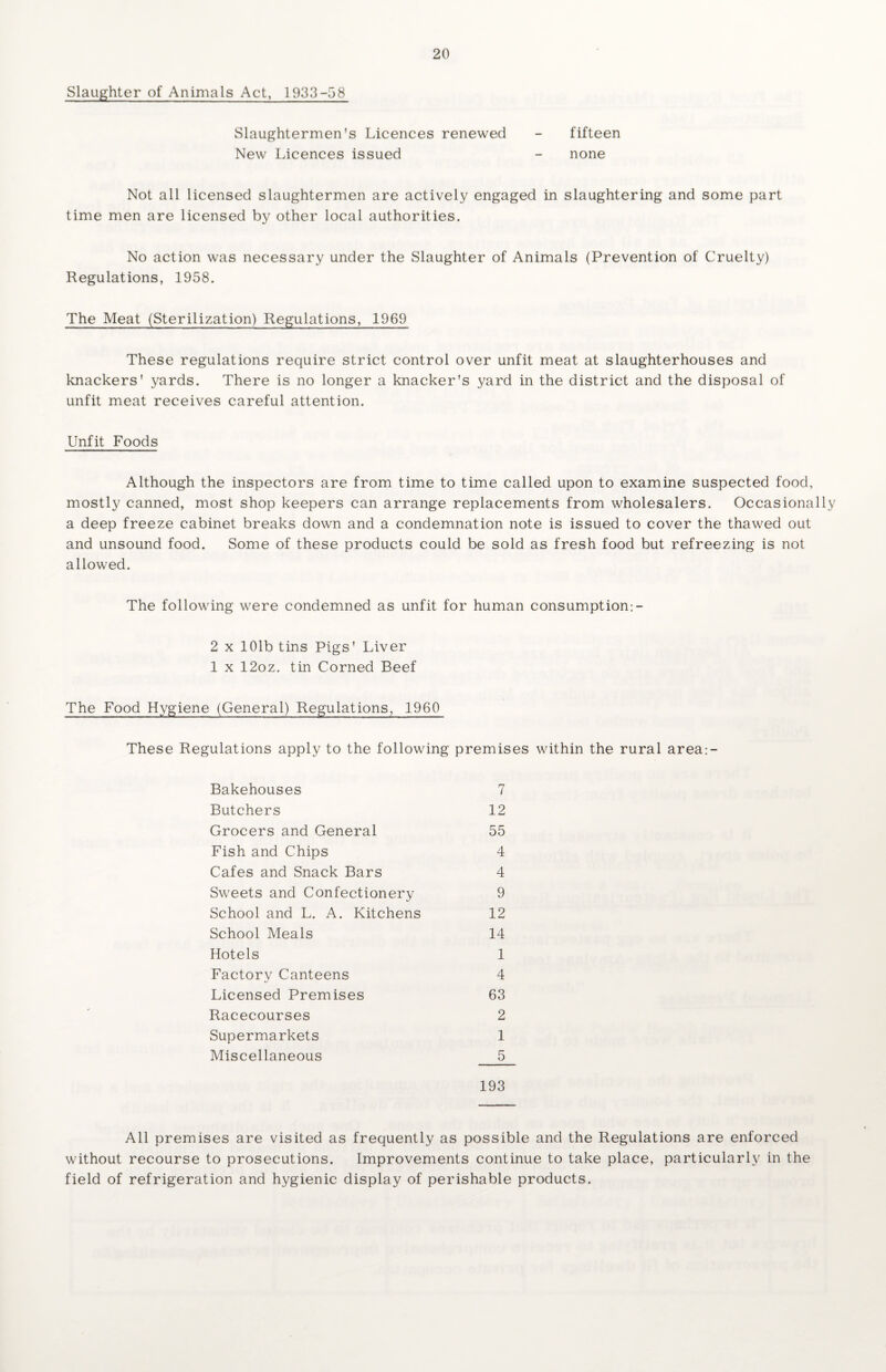 Slaughter of Animals Act, 1933-58 Slaughtermen's Licences renewed - fifteen New Licences issued - none Not all licensed slaughtermen are actively engaged in slaughtering and some part time men are licensed by other local authorities. No action was necessary under the Slaughter of Animals (Prevention of Cruelty) Regulations, 1958. The Meat (Sterilization) Regulations, 1969 These regulations require strict control over unfit meat at slaughterhouses and knackers' yards. There is no longer a knacker's yard in the district and the disposal of unfit meat receives careful attention. Unfit Foods Although the inspectors are from time to time called upon to examine suspected food, mostly canned, most shop keepers can arrange replacements from wholesalers. Occasionally a deep freeze cabinet breaks down and a condemnation note is issued to cover the thawed out and unsound food. Some of these products could be sold as fresh food but refreezing is not allowed. The following were condemned as unfit for human consumption-.- 2 x 101b tins Pigs' Liver 1 x 12oz. tin Corned Beef The Food Hygiene (General) Regulations, 1960 These Regulations apply to the following premises within the rural area:- Bakehouses 7 Butchers 12 Grocers and General 55 Fish and Chips 4 Cafes and Snack Bars 4 Sweets and Confectionery 9 School and L. A. Kitchens 12 School Meals 14 Hotels 1 Factory Canteens 4 Licensed Premises 63 Racecourses 2 Supermarkets 1 Miscellaneous 5 193 All premises are visited as frequently as possible and the Regulations are enforced without recourse to prosecutions. Improvements continue to take place, particularly in the field of refrigeration and hygienic display of perishable products.