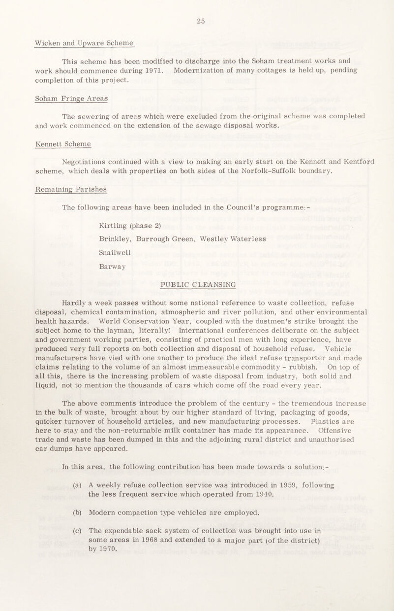 Wicken and Upware Scheme This scheme has been modified to discharge into the Soham treatment works and work should commence during 1971. Modernization of many cottages is held up, pending completion of this project. Soham Fringe Areas The sewering of areas which were excluded from the original scheme was completed and work commenced on the extension of the sewage disposal works. Kennett Scheme Negotiations continued with a view to making an early start on the Kennett and Kentford scheme, which deals with properties on both sides of the Norfolk-Suffolk boundary. Remaining Parishes The following areas have been included in the Council's programme:- Kirtling (phase 2) Brinkley, Burrough Green, Westley Waterless Snailwell Barway PUBLIC CLEANSING Hardly a week passes without some national reference to waste collection, refuse disposal, chemical contamination, atmospheric and river pollution, and other environmental health hazards. World Conservation Year, coupled with the dustmen's strike brought the subject home to the layman, literally.' International conferences deliberate on the subject and government working parties, consisting of practical men with long experience, have produced very full reports on both collection and disposal of household refuse. Vehicle manufacturers have vied with one another to produce the ideal refuse transporter and made claims relating to the volume of an almost immeasurable commodity - rubbish. On top of all this, there is the increasing problem of waste disposal from industry, both solid and liquid, not to mention the thousands of cars which come off the road every year. The above comments introduce the problem of the century - the tremendous increase in the bulk of waste, brought about by our higher standard of living, packaging of goods, quicker turnover of household articles, and new manufacturing processes. Plastics are here to stay and the non-returnable milk container has made its appearance. Offensive trade and waste has been dumped in this and the adjoining rural district and unauthorised car dumps have appeared. In this area, the following contribution has been made towards a solution;- (a) A weekly refuse collection service was introduced in 1959, following the less frequent service which operated from 1940. (b) Modern compaction type vehicles are employed. (c) The expendable sack system of collection was brought into use in some areas in 1968 and extended to a major part (of the district) by 1970.