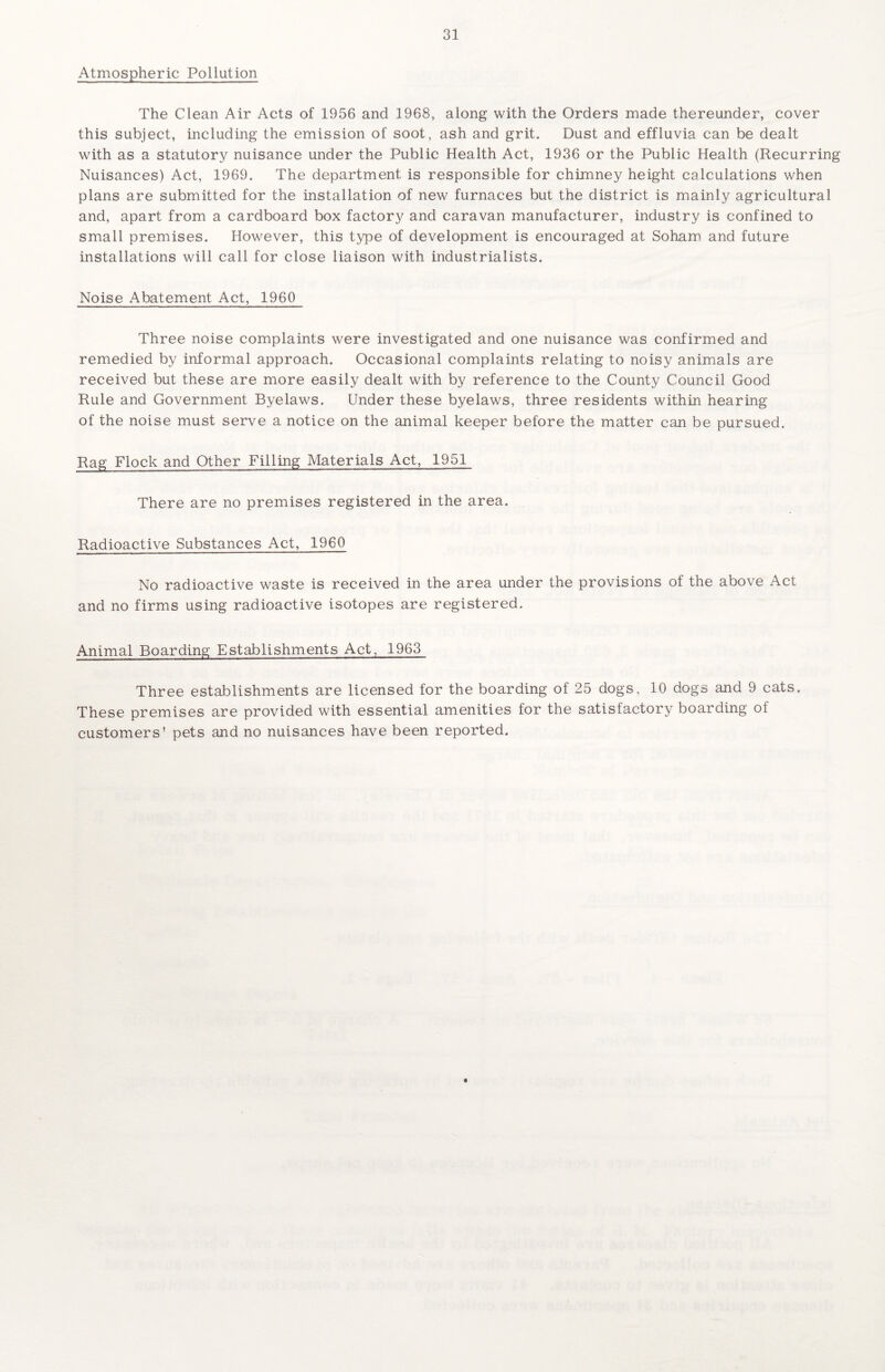 Atmospheric Pollution The Clean Air Acts of 1956 and 1968, along with the Orders made thereunder, cover this subject, including the emission of soot, ash and grit. Dust and effluvia can be dealt with as a statutory nuisance under the Public Health Act, 1936 or the Public Health (Recurring Nuisances) Act, 1969. The department is responsible for chimney height calculations when plans are submitted for the installation of new furnaces but the district is mainly agricultural and, apart from a cardboard box factory and caravan manufacturer, industry is confined to small premises. However, this type of development is encouraged at Soham and future installations will call for close liaison with industrialists. Noise Abatement Act, 1960 Three noise complaints were investigated and one nuisance was confirmed and remedied by informal approach. Occasional complaints relating to noisy animals are received but these are more easily dealt with by reference to the County Council Good Rule and Government Byelaws. Under these byelaws, three residents within hearing of the noise must serve a notice on the animal keeper before the matter can be pursued. Rag Flock and Other Filling Materials Act, 1951 There are no premises registered in the area. Radioactive Substances Act, 1960 No radioactive waste is received in the area under the provisions of the above Act and no firms using radioactive isotopes are registered. Animal Boarding Establishments Act, 1963 Three establishments are licensed for the boarding of 25 dogs, 10 dogs and 9 cats. These premises are provided with essential amenities for the satisfactory boarding of customers’ pets and no nuisances have been reported.
