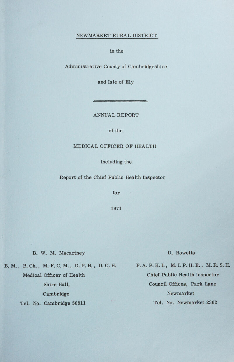 NEWMARKET RURAL DISTRICT in the Administrative County of Cambridgeshire and Isle of Ely ANNUAL REPORT of the MEDICAL OFFICER OF HEALTH Including the Report of the Chief Public Health Inspector for 1971 B. W. M. Macartney D. Howells B. Ch., M. F. C. M., D. P. H., D. C. H. Medical Officer of Health Shire Hall, Cambridge F.A. P. H. I., M. I. P. H. E., M.R. S. H. Chief Public Health Inspector Council Offices, Park Lane Newmarket Tel. No. Cambridge 58811 Tel. No. Newmarket 2362