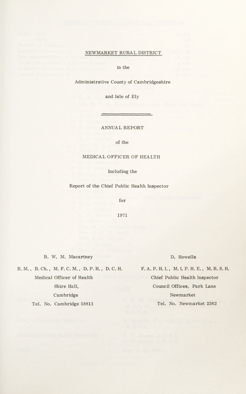 in the Administrative County of Cambridgeshire and Isle of Ely ANNUAL REPORT of the MEDICAL OFFICER OF HEALTH Including the Report of the Chief Public Health Inspector for 1971 B. W. M. Macartney D. Howells B. M. , B. Ch., M. F. C. M., D. P. H. , D. C. H. F. A. P. H. I., M. I. P. H. E., M. R. S. H. Chief Public Health Inspector Council Offices, Park Lane Medical Officer of Health Shire Hall, Cambridge Newmarket