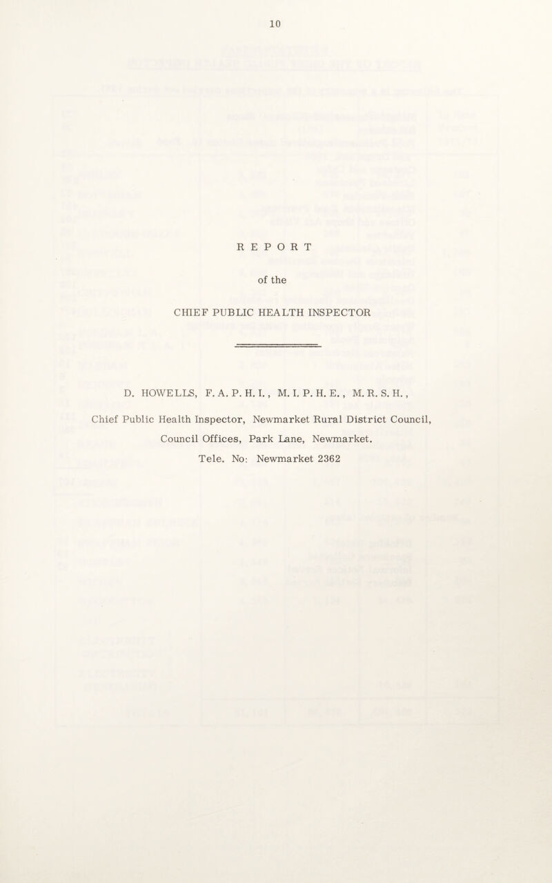 CHIEF PUBLIC HEALTH INSPECTOR D. HOWELLS, F.A. P. H. I. , M.I.P.H.E., M. R. S. H., Chief Public Health Inspector, Newmarket Rural District Council, Council Offices, Park Lane, Newmarket. Tele. No: Newmarket 2362
