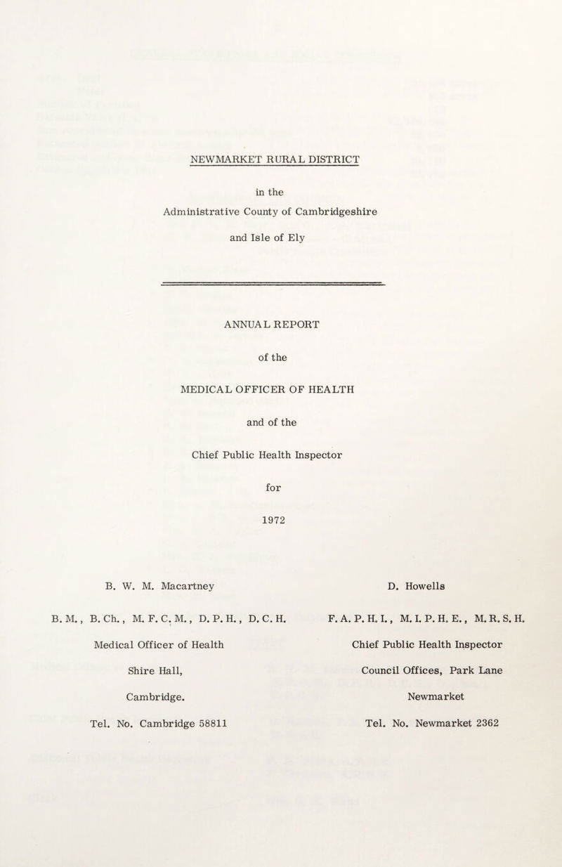 in the Administrative County of Cambridgeshire and Isle of Ely ANNUAL REPORT of the MEDICAL OFFICER OF HEALTH and of the Chief Public Health Inspector for 1972 B. W. M. Macartney D. Howells B. M., B. Ch., M. F. C. M., D. P. H., D. C. H. Medical Officer of Health Chief Public Health Inspector Shire Hall, Council Offices, Park Lane Cambridge Newmarket Tel. No. Cambridge 58811 Tel. No. Newmarket 2362