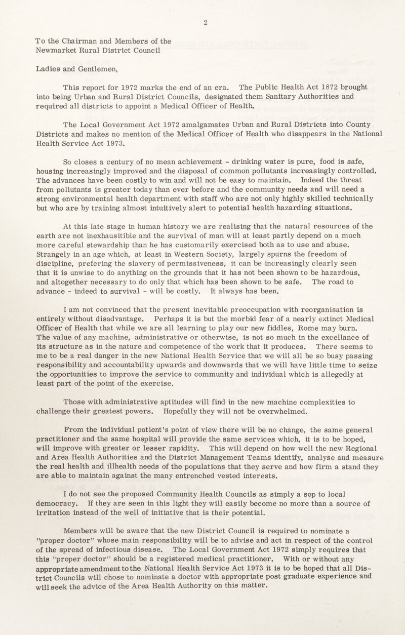 To the Chairman and Members of the Newmarket Rural District Council 2 Ladies and Gentlemen, This report for 1972 marks the end of an era. The Public Health Act 1872 brought into being Urban and Rural District Councils, designated them Sanitary Authorities and required all districts to appoint a Medical Officer of Health. The Local Government Act 1972 amalgamates Urban and Rural Districts into County Districts and makes no mention of the Medical Officer of Health who disappears in the National Health Service Act 1973. So closes a century of no mean achievement - drinking water is pure, food is safe, housing increasingly improved and the disposal of common pollutants increasingly controlled. The advances have been costly to win and will not be easy to maintain. Indeed the threat from pollutants is greater today than ever before and the community needs and will need a strong environmental health department with staff who are not only highly skilled technically but who are by training almost intuitively alert to potential health hazarding situations. At this late stage in human history we are realising that the natural resources of the earth are not inexhausitible and the survival of man will at least partly depend on a much more careful stewardship than he has customarily exercised both as to use and abuse. Strangely in an age which, at least in Western Society, largely spurns the freedom of discipline, prefering the slavery of permissiveness, it can be increasingly clearly seen that it is unwise to do anything on the grounds that it has not been shown to be hazardous, and altogether necessary to do only that which has been shown to be safe. The road to advance - indeed to survival - will be costly. It always has been. I am not convinced that the present inevitable preoccupation with reorganisation is entirely without disadvantage. Perhaps it is but the morbid fear of a nearly extinct Medical Officer of Health that while we are all learning to play our new fiddles, Rome may burn. The value of any machine, administrative or otherwise, is not so much in the excellance of its structure as in the nature and competence of the work that it produces. There seems to me to be a real danger in the new National Health Service that we will all be so busy passing responsibility and accountability upwards and downwards that we will have little time to seize the opportunities to improve the service to community and individual which is allegedly at least part of the point of the exercise. Those with administrative aptitudes will find in the new machine complexities to challenge their greatest powers. Hopefully they will not be overwhelmed. From the individual patient’s point of view there will be no change, the same general practitioner and the same hospital will provide the same services which, it is to be hoped, will improve with greater or lesser rapidity. This will depend on how well the new Regional and Area Health Authorities and the District Management Teams identify, analyse and measure the real health and illhealth needs of the populations that they serve and how firm a stand they are able to maintain against the many entrenched vested interests. I do not see the proposed Community Health Councils as simply a sop to local democracy. If they are seen in this light they will easily become no more than a source of irritation instead of the well of initiative that is their potential. Members will be aware that the new District Council is required to nominate a ’’proper doctor” whose main responsibility will be to advise and act in respect of the control of the spread of infectious disease. The Local Government Act 1972 simply requires that this ’’proper doctor” should be a registered medical practitioner. With or without any appropriate amendment to the National Health Service Act 1973 it is to be hoped that all Dis¬ trict Councils will chose to nominate a doctor with appropriate post graduate experience and will seek the advice of the Area Health Authority on this matter.