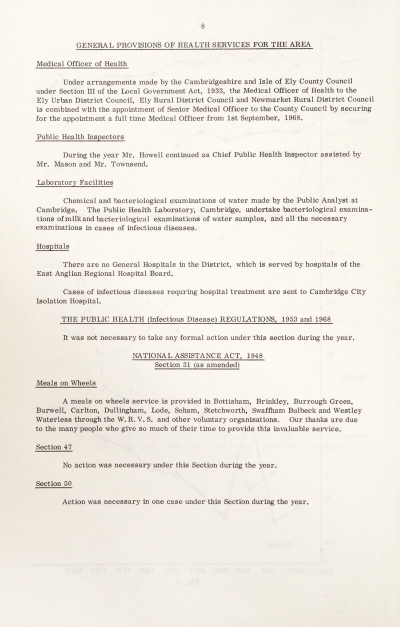 GENERAL PROVISIONS OF HEALTH SERVICES FOR THE AREA Medical Officer of Health Under arrangements made by the Cambridgeshire and Isle of Ely County Council under Section III of the Local Government Act, 1933, the Medical Officer of Health to the Ely Urban District Council, Ely Rural District Council and Newmarket Rural District Council is combined with the appointment of Senior Medical Officer to the County Council by securing for the appointment a full time Medical Officer from 1st September, 1968. Public Health Inspectors During the year Mr. Howell continued as Chief Public Health Inspector assisted by Mr. Mason and Mr. Townsend. Laboratory Facilities Chemical and bacteriological examinations of water made by the Public Analyst at Cambridge. The Public Health Laboratory, Cambridge, undertake bacteriological examina¬ tions of milk and bacteriological examinations of water samples, and all the necessary examinations in cases of infectious diseases. Hospitals There are no General Hospitals in the District, which is served by hospitals of the East Anglian Regional Hospital Board. Cases of infectious diseases requring hospital treatment are sent to Cambridge City Isolation Hospital. THE PUBLIC HEALTH (Infectious Disease) REGULATIONS, 1953 and 1968 It was not necessary to take any formal action under this section during the year. NATIONAL ASSISTANCE ACT, 1948 Section 31 (as amended) Meals on Wheels A meals on wheels service is provided in Bottisham, Brinkley, Burrough Green, Burwell, Carlton, Dullingham, Lode, Soham, Stetchworth, Swaffham Bulbeck and Westley Waterless through the W. R. V. S. and other voluntary organisations. Our thanks are due to the many people who give so much of their time to provide this invaluable service. Section 47 No action was necessary under this Section during the year. Section 50 Action was necessary in one case under this Section during the year.