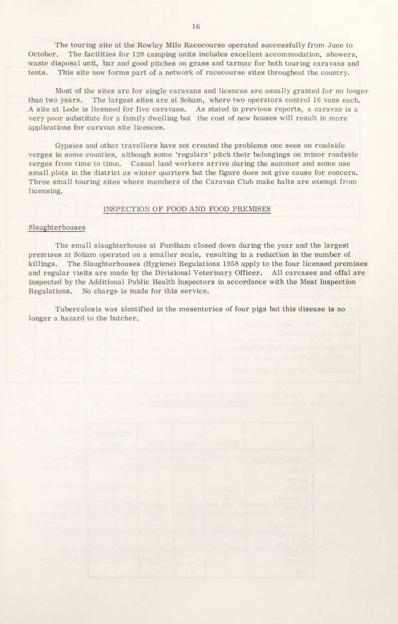 The touring site at the Rowley Mile Racecourse operated successfully from June to October. The facilities for 120 camping units includes excellent accommodation, showers, waste disposal unit, bar and good pitches on grass and tarmac for both touring caravans and tents. This site now forms part of a network of racecourse sites throughout the country. Most of the sites are for single caravans and licences are usually granted for no longer than two years. The largest sites are at Soham, where two operators control 16 vans each. A site at Lode is licensed for five caravans. As stated in previous reports, a caravan is a very poor substitute for a family dwelling but the cost of new houses will result in more applications for caravan site licences. Gypsies and other travellers have not created the problems one sees on roadside verges in some counties, although some 'regulars’ pitch their belongings on minor roadside verges from time to time. Casual land workers arrive during the summer and some use small plots in the district as winter quarters but the figure does not give cause for concern. Three small touring sites where members of the Caravan Club make halts are exempt from licensing. INSPECTION OF FOOD AND FOOD PREMISES Slaughterhouses The small slaughterhouse at Fordham closed down during the year and the largest premises at Soham operated on a smaller scale, resulting in a reduction in the number of killings. The Slaughterhouses (Hygiene) Regulations 1958 apply to the four licensed premises and regular visits are made by the Divisional Veterinary Officer. All carcases and offal are inspected by the Additional Public Health Inspectors in accordance with the Meat Inspection Regulations. No charge is made for this service. Tuberculosis was identified in the mesenteries of four pigs but this disease is no longer a hazard to the butcher.
