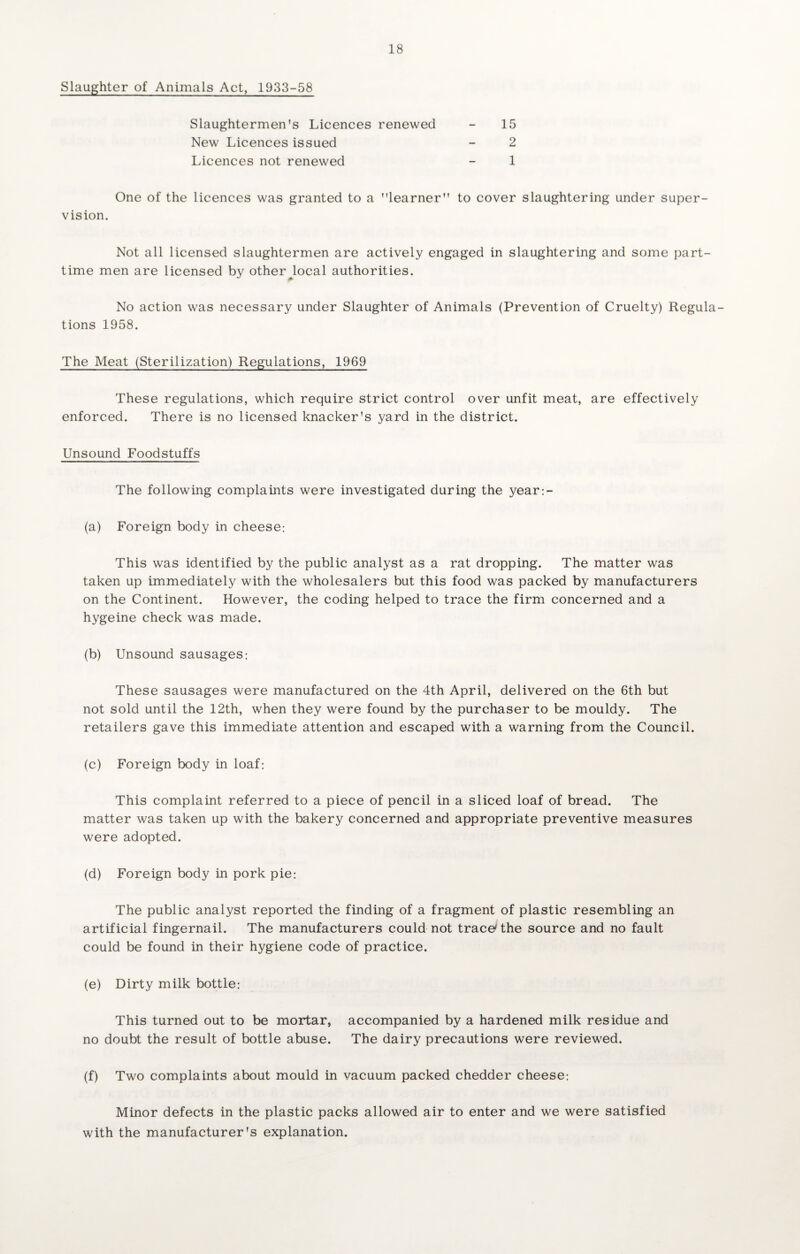 Slaughter of Animals Act, 1933-58 Slaughtermen's Licences renewed New Licences issued Licences not renewed 15 2 1 One of the licences was granted to a learner to cover slaughtering under super¬ vision. Not all licensed slaughtermen are actively engaged in slaughtering and some part- time men are licensed by other^local authorities. No action was necessary under Slaughter of Animals (Prevention of Cruelty) Regula¬ tions 1958. The Meat (Sterilization) Regulations, 1969 These regulations, which require strict control over unfit meat, are effectively enforced. There is no licensed knacker's yard in the district. Unsound Foodstuffs The following complaints were investigated during the year:- (a) Foreign body In cheese: This was identified by the public analyst as a rat dropping. The matter was taken up immediately with the wholesalers but this food was packed by manufacturers on the Continent. However, the coding helped to trace the firm concerned and a hygeine check was made. (b) Unsound sausages: These sausages were manufactured on the 4th April, delivered on the 6th but not sold until the 12th, when they were found by the purchaser to be mouldy. The retailers gave this immediate attention and escaped with a warning from the Council. (c) Foreign body in loaf: This complaint referred to a piece of pencil in a sliced loaf of bread. The matter was taken up with the bakery concerned and appropriate preventive measures were adopted. (d) Foreign body in pork pie: The public analyst reported the finding of a fragment of plastic resembling an artificial fingernail. The manufacturers could not trace* the source and no fault could be found in their hygiene code of practice. (e) Dirty milk bottle: This turned out to be mortar, accompanied by a hardened milk residue and no doubt the result of bottle abuse. The dairy precautions were reviewed. (f) Two complaints about mould in vacuum packed chedder cheese: Minor defects in the plastic packs allowed air to enter and we were satisfied with the manufacturer's explanation.